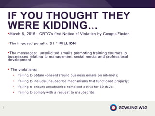 •March 6, 2015: CRTC’s first Notice of Violation by Compu-Finder
•The imposed penalty: $1.1 MILLION
•The messages: unsolicited emails promoting training courses to
businesses relating to management social media and professional
development
• The violations:
• failing to obtain consent (found business emails on internet);
• failing to include unsubscribe mechanisms that functioned properly;
• failing to ensure unsubscribe remained active for 60 days;
• failing to comply with a request to unsubscribe
IF YOU THOUGHT THEY
WERE KIDDING…
7
 