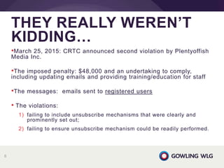 •March 25, 2015: CRTC announced second violation by Plentyoffish
Media Inc.
•The imposed penalty: $48,000 and an undertaking to comply,
including updating emails and providing training/education for staff
•The messages: emails sent to registered users
• The violations:
1) failing to include unsubscribe mechanisms that were clearly and
prominently set out;
2) failing to ensure unsubscribe mechanism could be readily performed.
THEY REALLY WEREN’T
KIDDING…
8
 