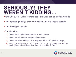 •June 29, 2015: CRTC announced third violation by Porter Airlines
•The imposed penalty: $150,000 and an undertaking to comply
•The messages: emails.
•The violations:
1) failing to include an unsubscribe mechanism;
2) failing to include full contact information;
3) failing to honor unsubscribe requests within 10 business days;
4) Failing to provide the CRTC with proof it had obtained consent for
each electronic address that had received its CEMs.
SERIOUSLY! THEY
WEREN’T KIDDING…
9
 
