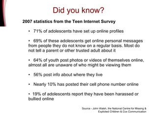 2007 statistics from the Teen Internet Survey  •  71% of adolescents have set up online profiles   •  69% of these adolescents get online personal messages from people they do not know on a regular basis. Most do not tell a parent or other trusted adult about it •  64% of youth post photos or videos of themselves online, almost all are unaware of who might be viewing them •  56% post info about where they live •  Nearly 10% has posted their cell phone number online •  19% of adolescents report they have been harassed or  bullied online Source - John Walsh, the National Centre for Missing & Exploited Children & Cox Communication Did you know? 