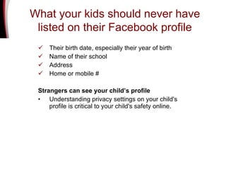 Their birth date, especially their year of birth Name of their school Address Home or mobile # Strangers can see your child’s profile Understanding privacy settings on your child's profile is critical to your child's safety online.  What your kids should never have listed on their Facebook profile 