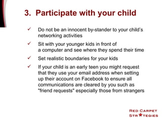 Do not be an innocent by-stander to your child’s networking activities Sit with your younger kids in front of  a computer and see where they spend their time Set realistic boundaries for your kids If your child is an early teen you might request that they use your email address when setting up their account on Facebook to ensure all communications are cleared by you such as "friend requests" especially those from strangers   3.  Participate with your child 