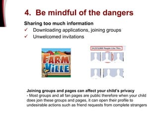 4.  Be mindful of the dangers   Sharing too much information Downloading applications, joining groups  Unwelcomed invitations Joining groups and pages can affect your child’s privacy - Most groups and all fan pages are public therefore when your child does join these groups and pages, it can open their profile to undesirable actions such as friend requests from complete strangers  
