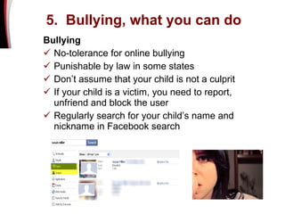 Bullying No-tolerance for online bullying  Punishable by law in some states  Don’t assume that your child is not a culprit  If your child is a victim, you need to report, unfriend and block the user Regularly search for your child’s name and nickname in Facebook search 5.  Bullying, what you can do 