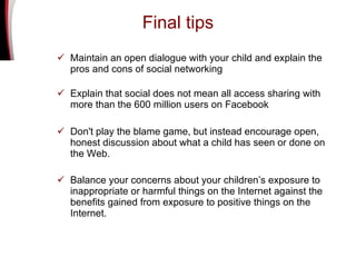 Final tips Maintain an open dialogue with your child and explain the pros and cons of social networking Explain that social does not mean all access sharing with more than the 600 million users on Facebook Don't play the blame game, but instead encourage open, honest discussion about what a child has seen or done on the Web.  Balance your concerns about your children’s exposure to inappropriate or harmful things on the Internet against the benefits gained from exposure to positive things on the Internet.   