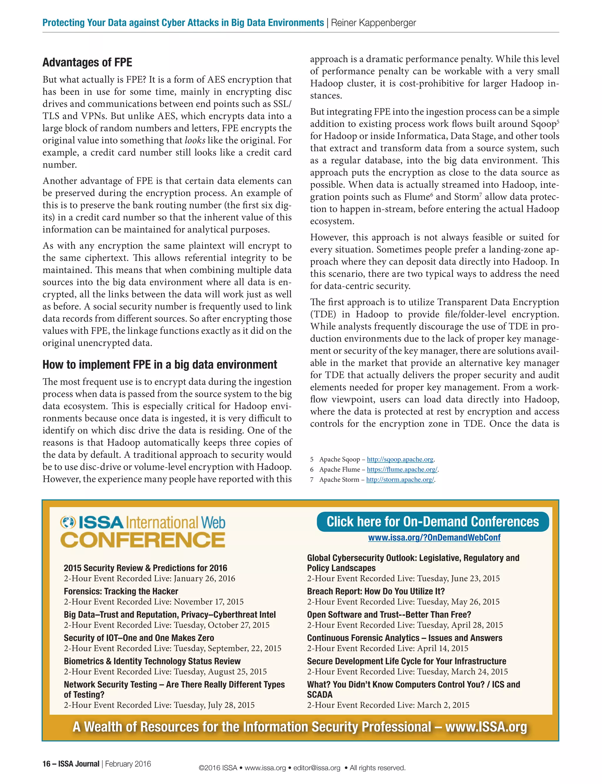 Advantages of FPE
But what actually is FPE? It is a form of AES encryption that
has been in use for some time, mainly in encrypting disc
drives and communications between end points such as SSL/
TLS and VPNs. But unlike AES, which encrypts data into a
large block of random numbers and letters, FPE encrypts the
original value into something that looks like the original. For
example, a credit card number still looks like a credit card
number.
Another advantage of FPE is that certain data elements can
be preserved during the encryption process. An example of
this is to preserve the bank routing number (the first six dig-
its) in a credit card number so that the inherent value of this
information can be maintained for analytical purposes.
As with any encryption the same plaintext will encrypt to
the same ciphertext. This allows referential integrity to be
maintained. This means that when combining multiple data
sources into the big data environment where all data is en-
crypted, all the links between the data will work just as well
as before. A social security number is frequently used to link
data records from different sources. So after encrypting those
values with FPE, the linkage functions exactly as it did on the
original unencrypted data.
How to implement FPE in a big data environment
The most frequent use is to encrypt data during the ingestion
process when data is passed from the source system to the big
data ecosystem. This is especially critical for Hadoop envi-
ronments because once data is ingested, it is very difficult to
identify on which disc drive the data is residing. One of the
reasons is that Hadoop automatically keeps three copies of
the data by default. A traditional approach to security would
be to use disc-drive or volume-level encryption with Hadoop.
However, the experience many people have reported with this
approach is a dramatic performance penalty. While this level
of performance penalty can be workable with a very small
Hadoop cluster, it is cost-prohibitive for larger Hadoop in-
stances.
But integrating FPE into the ingestion process can be a simple
addition to existing process work flows built around Sqoop5
for Hadoop or inside Informatica, Data Stage, and other tools
that extract and transform data from a source system, such
as a regular database, into the big data environment. This
approach puts the encryption as close to the data source as
possible. When data is actually streamed into Hadoop, inte-
gration points such as Flume6
and Storm7
allow data protec-
tion to happen in-stream, before entering the actual Hadoop
ecosystem.
However, this approach is not always feasible or suited for
every situation. Sometimes people prefer a landing-zone ap-
proach where they can deposit data directly into Hadoop. In
this scenario, there are two typical ways to address the need
for data-centric security.
The first approach is to utilize Transparent Data Encryption
(TDE) in Hadoop to provide file/folder-level encryption.
While analysts frequently discourage the use of TDE in pro-
duction environments due to the lack of proper key manage-
ment or security of the key manager, there are solutions avail-
able in the market that provide an alternative key manager
for TDE that actually delivers the proper security and audit
elements needed for proper key management. From a work-
flow viewpoint, users can load data directly into Hadoop,
where the data is protected at rest by encryption and access
controls for the encryption zone in TDE. Once the data is
5	 Apache Sqoop – http://sqoop.apache.org.
6	 Apache Flume – https://flume.apache.org/.
7	 Apache Storm – http://storm.apache.org/.
A Wealth of Resources for the Information Security Professional – www.ISSA.org
2015 Security Review & Predictions for 2016
2-Hour Event Recorded Live: January 26, 2016
Forensics: Tracking the Hacker
2-Hour Event Recorded Live: November 17, 2015
Big Data–Trust and Reputation, Privacy–Cyberthreat Intel
2-Hour Event Recorded Live: Tuesday, October 27, 2015
Security of IOT–One and One Makes Zero
2-Hour Event Recorded Live: Tuesday, September, 22, 2015
Biometrics & Identity Technology Status Review
2-Hour Event Recorded Live: Tuesday, August 25, 2015
Network Security Testing – Are There Really Different Types
of Testing?
2-Hour Event Recorded Live: Tuesday, July 28, 2015
Global Cybersecurity Outlook: Legislative, Regulatory and
Policy Landscapes
2-Hour Event Recorded Live: Tuesday, June 23, 2015
Breach Report: How Do You Utilize It?
2-Hour Event Recorded Live: Tuesday, May 26, 2015
Open Software and Trust--Better Than Free?
2-Hour Event Recorded Live: Tuesday, April 28, 2015
Continuous Forensic Analytics – Issues and Answers
2-Hour Event Recorded Live: April 14, 2015
Secure Development Life Cycle for Your Infrastructure
2-Hour Event Recorded Live: Tuesday, March 24, 2015
What? You Didn’t Know Computers Control You? / ICS and
SCADA
2-Hour Event Recorded Live: March 2, 2015
Click here for On-Demand Conferences
www.issa.org/?OnDemandWebConf
16 – ISSA Journal | February 2016
Protecting Your Data against Cyber Attacks in Big Data Environments | Reiner Kappenberger
©2016 ISSA • www.issa.org • editor@issa.org • All rights reserved.
 