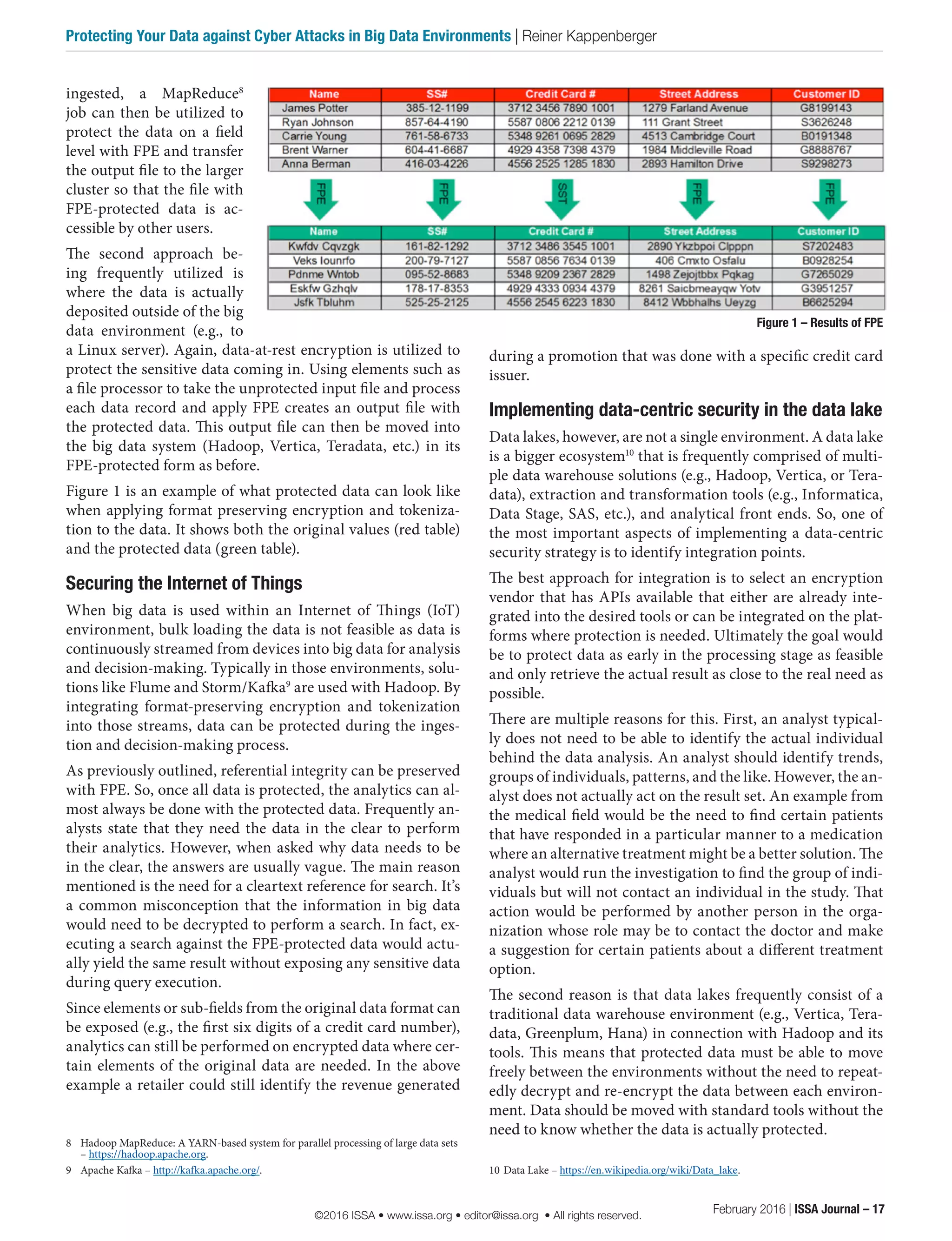 during a promotion that was done with a specific credit card
issuer.
Implementing data-centric security in the data lake
Data lakes, however, are not a single environment. A data lake
is a bigger ecosystem10
that is frequently comprised of multi-
ple data warehouse solutions (e.g., Hadoop, Vertica, or Tera-
data), extraction and transformation tools (e.g., Informatica,
Data Stage, SAS, etc.), and analytical front ends. So, one of
the most important aspects of implementing a data-centric
security strategy is to identify integration points.
The best approach for integration is to select an encryption
vendor that has APIs available that either are already inte-
grated into the desired tools or can be integrated on the plat-
forms where protection is needed. Ultimately the goal would
be to protect data as early in the processing stage as feasible
and only retrieve the actual result as close to the real need as
possible.
There are multiple reasons for this. First, an analyst typical-
ly does not need to be able to identify the actual individual
behind the data analysis. An analyst should identify trends,
groups of individuals, patterns, and the like. However, the an-
alyst does not actually act on the result set. An example from
the medical field would be the need to find certain patients
that have responded in a particular manner to a medication
where an alternative treatment might be a better solution. The
analyst would run the investigation to find the group of indi-
viduals but will not contact an individual in the study. That
action would be performed by another person in the orga-
nization whose role may be to contact the doctor and make
a suggestion for certain patients about a different treatment
option.
The second reason is that data lakes frequently consist of a
traditional data warehouse environment (e.g., Vertica, Tera-
data, Greenplum, Hana) in connection with Hadoop and its
tools. This means that protected data must be able to move
freely between the environments without the need to repeat-
edly decrypt and re-encrypt the data between each environ-
ment. Data should be moved with standard tools without the
need to know whether the data is actually protected.
10	Data Lake – https://en.wikipedia.org/wiki/Data_lake.
ingested, a MapReduce8
job can then be utilized to
protect the data on a field
level with FPE and transfer
the output file to the larger
cluster so that the file with
FPE-protected data is ac-
cessible by other users.
The second approach be-
ing frequently utilized is
where the data is actually
deposited outside of the big
data environment (e.g., to
a Linux server). Again, data-at-rest encryption is utilized to
protect the sensitive data coming in. Using elements such as
a file processor to take the unprotected input file and process
each data record and apply FPE creates an output file with
the protected data. This output file can then be moved into
the big data system (Hadoop, Vertica, Teradata, etc.) in its
FPE-protected form as before.
Figure 1 is an example of what protected data can look like
when applying format preserving encryption and tokeniza-
tion to the data. It shows both the original values (red table)
and the protected data (green table).
Securing the Internet of Things
When big data is used within an Internet of Things (IoT)
environment, bulk loading the data is not feasible as data is
continuously streamed from devices into big data for analysis
and decision-making. Typically in those environments, solu-
tions like Flume and Storm/Kafka9
are used with Hadoop. By
integrating format-preserving encryption and tokenization
into those streams, data can be protected during the inges-
tion and decision-making process.
As previously outlined, referential integrity can be preserved
with FPE. So, once all data is protected, the analytics can al-
most always be done with the protected data. Frequently an-
alysts state that they need the data in the clear to perform
their analytics. However, when asked why data needs to be
in the clear, the answers are usually vague. The main reason
mentioned is the need for a cleartext reference for search. It’s
a common misconception that the information in big data
would need to be decrypted to perform a search. In fact, ex-
ecuting a search against the FPE-protected data would actu-
ally yield the same result without exposing any sensitive data
during query execution.
Since elements or sub-fields from the original data format can
be exposed (e.g., the first six digits of a credit card number),
analytics can still be performed on encrypted data where cer-
tain elements of the original data are needed. In the above
example a retailer could still identify the revenue generated
8	 Hadoop MapReduce: A YARN-based system for parallel processing of large data sets
– https://hadoop.apache.org.
9	 Apache Kafka – http://kafka.apache.org/.
Figure 1 – Results of FPE
February 2016 | ISSA Journal – 17
Protecting Your Data against Cyber Attacks in Big Data Environments | Reiner Kappenberger
©2016 ISSA • www.issa.org • editor@issa.org • All rights reserved.
 