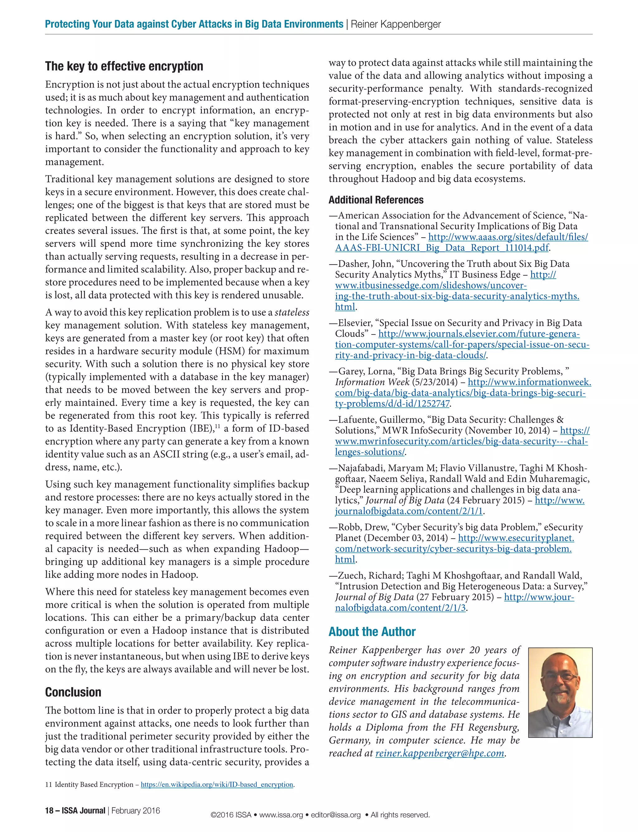 way to protect data against attacks while still maintaining the
value of the data and allowing analytics without imposing a
security-performance penalty. With standards-recognized
format-preserving-encryption techniques, sensitive data is
protected not only at rest in big data environments but also
in motion and in use for analytics. And in the event of a data
breach the cyber attackers gain nothing of value. Stateless
key management in combination with field-level, format-pre-
serving encryption, enables the secure portability of data
throughout Hadoop and big data ecosystems.
Additional References
—American Association for the Advancement of Science, “Na-
tional and Transnational Security Implications of Big Data
in the Life Sciences” – http://www.aaas.org/sites/default/files/
AAAS-FBI-UNICRI_Big_Data_Report_111014.pdf.
—Dasher, John, “Uncovering the Truth about Six Big Data
Security Analytics Myths,” IT Business Edge – http://
www.itbusinessedge.com/slideshows/uncover-
ing-the-truth-about-six-big-data-security-analytics-myths.
html.
—Elsevier, “Special Issue on Security and Privacy in Big Data
Clouds” – http://www.journals.elsevier.com/future-genera-
tion-computer-systems/call-for-papers/special-issue-on-secu-
rity-and-privacy-in-big-data-clouds/.
—Garey, Lorna, “Big Data Brings Big Security Problems, ”
Information Week (5/23/2014) – http://www.informationweek.
com/big-data/big-data-analytics/big-data-brings-big-securi-
ty-problems/d/d-id/1252747.
—Lafuente, Guillermo, “Big Data Security: Challenges &
Solutions,” MWR InfoSecurity (November 10, 2014) – https://
www.mwrinfosecurity.com/articles/big-data-security---chal-
lenges-solutions/.
—Najafabadi, Maryam M; Flavio Villanustre, Taghi M Khosh-
goftaar, Naeem Seliya, Randall Wald and Edin Muharemagic,
“Deep learning applications and challenges in big data ana-
lytics,” Journal of Big Data (24 February 2015) – http://www.
journalofbigdata.com/content/2/1/1.
—Robb, Drew, “Cyber Security’s big data Problem,” eSecurity
Planet (December 03, 2014) – http://www.esecurityplanet.
com/network-security/cyber-securitys-big-data-problem.
html.
—Zuech, Richard; Taghi M Khoshgoftaar, and Randall Wald,
“Intrusion Detection and Big Heterogeneous Data: a Survey,”
Journal of Big Data (27 February 2015) – http://www.jour-
nalofbigdata.com/content/2/1/3.
About the Author
Reiner Kappenberger has over 20 years of
computer software industry experience focus-
ing on encryption and security for big data
environments. His background ranges from
device management in the telecommunica-
tions sector to GIS and database systems. He
holds a Diploma from the FH Regensburg,
Germany, in computer science. He may be
reached at reiner.kappenberger@hpe.com.
The key to effective encryption
Encryption is not just about the actual encryption techniques
used; it is as much about key management and authentication
technologies. In order to encrypt information, an encryp-
tion key is needed. There is a saying that “key management
is hard.” So, when selecting an encryption solution, it’s very
important to consider the functionality and approach to key
management.
Traditional key management solutions are designed to store
keys in a secure environment. However, this does create chal-
lenges; one of the biggest is that keys that are stored must be
replicated between the different key servers. This approach
creates several issues. The first is that, at some point, the key
servers will spend more time synchronizing the key stores
than actually serving requests, resulting in a decrease in per-
formance and limited scalability. Also, proper backup and re-
store procedures need to be implemented because when a key
is lost, all data protected with this key is rendered unusable.
A way to avoid this key replication problem is to use a stateless
key management solution. With stateless key management,
keys are generated from a master key (or root key) that often
resides in a hardware security module (HSM) for maximum
security. With such a solution there is no physical key store
(typically implemented with a database in the key manager)
that needs to be moved between the key servers and prop-
erly maintained. Every time a key is requested, the key can
be regenerated from this root key. This typically is referred
to as Identity-Based Encryption (IBE),11
a form of ID-based
encryption where any party can generate a key from a known
identity value such as an ASCII string (e.g., a user’s email, ad-
dress, name, etc.).
Using such key management functionality simplifies backup
and restore processes: there are no keys actually stored in the
key manager. Even more importantly, this allows the system
to scale in a more linear fashion as there is no communication
required between the different key servers. When addition-
al capacity is needed—such as when expanding Hadoop—
bringing up additional key managers is a simple procedure
like adding more nodes in Hadoop.
Where this need for stateless key management becomes even
more critical is when the solution is operated from multiple
locations. This can either be a primary/backup data center
configuration or even a Hadoop instance that is distributed
across multiple locations for better availability. Key replica-
tion is never instantaneous, but when using IBE to derive keys
on the fly, the keys are always available and will never be lost.
Conclusion
The bottom line is that in order to properly protect a big data
environment against attacks, one needs to look further than
just the traditional perimeter security provided by either the
big data vendor or other traditional infrastructure tools. Pro-
tecting the data itself, using data-centric security, provides a
11	Identity Based Encryption – https://en.wikipedia.org/wiki/ID-based_encryption.
18 – ISSA Journal | February 2016
Protecting Your Data against Cyber Attacks in Big Data Environments | Reiner Kappenberger
©2016 ISSA • www.issa.org • editor@issa.org • All rights reserved.
 