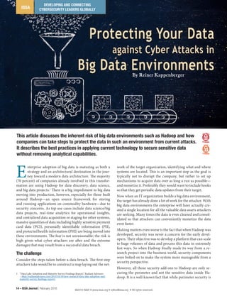 ISSA
DEVELOPING AND CONNECTING
CYBERSECURITY LEADERS GLOBALLY
Protecting Your Data
against Cyber Attacks in
Big Data Environments
14 – ISSA Journal | February 2016
E
nterprise adoption of big data is maturing as both a
strategy and an architectural destination in the jour-
ney toward a modern data architecture. The majority
(70 percent) of companies already involved in this transfor-
mation are using Hadoop for data discovery, data science,
and big data projects.1
There is a big impediment to big data
moving into production, however, especially for those built
around Hadoop—an open source framework for storing
and running applications on commodity hardware—due to
security concerns. As top use cases include data science/big
data projects, real-time analytics for operational insights,
and centralized data acquisition or staging for other systems,
massive quantities of data including highly sensitive payment
card data (PCI), personally identifiable information (PII),
and protected health information (PHI) are being moved into
these environments. The fear is not unreasonable; the risk is
high given what cyber attackers are after and the extreme
damages that may result from a successful data breach.
The challenge
Consider the steps taken before a data breach. The first step
attackers take would be to construct a map laying out the net-
1	 “Data Lake Adoption and Maturity Survey Findings Report,” Radiant Advisors
– http://radiantadvisors.com/2015/10/19/new-research-data-lake-adoption-and-
maturity-survey-findings-report/.
work of the target organization, identifying what and where
systems are located. This is an important step as the goal is
typically not to disrupt the company, but rather to set up
mechanisms to acquire data over as long a run as possible—
and monetize it. Preferably they would want to include hooks
so that they get periodic data updates from their target.
Now when an IT organization builds a big data environment,
the target has already done a lot of work for the attacker. With
big data environments the enterprise will have actually cre-
ated a single location for all the valuable data assets attackers
are seeking. Many times the data is even cleaned and consol-
idated so that attackers can conveniently monetize the data
even faster.
Making matters even worse is the fact that when Hadoop was
developed, security was never a concern for the early devel-
opers. Their objective was to develop a platform that can scale
to huge volumes of data and process this data in extremely
fast ways. So when Hadoop finally made its way from a re-
search project into the business world, security components
were bolted on to make the system more manageable from a
security perspective.
However, all those security add-ons to Hadoop are only se-
curing the perimeter and not the sensitive data inside Ha-
doop. It is a well-known fact that while perimeter security is
This article discusses the inherent risk of big data environments such as Hadoop and how
companies can take steps to protect the data in such an environment from current attacks.
It describes the best practices in applying current technology to secure sensitive data
without removing analytical capabilities.
By Reiner Kappenberger
©2016 ISSA • www.issa.org • editor@issa.org • All rights reserved.
 