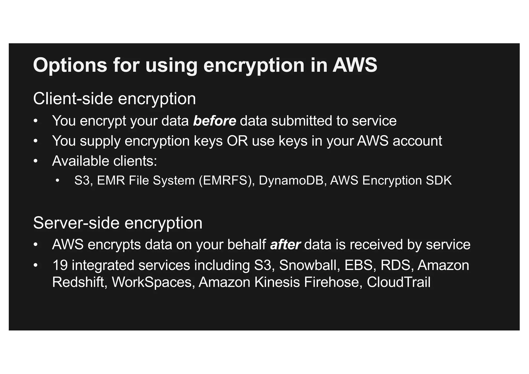 Client-side encryption
• You encrypt your data before data submitted to service
• You supply encryption keys OR use keys in your AWS account
• Available clients:
• S3, EMR File System (EMRFS), DynamoDB, AWS Encryption SDK
Server-side encryption
• AWS encrypts data on your behalf after data is received by service
• 19 integrated services including S3, Snowball, EBS, RDS, Amazon
Redshift, WorkSpaces, Amazon Kinesis Firehose, CloudTrail
Options for using encryption in AWS
 