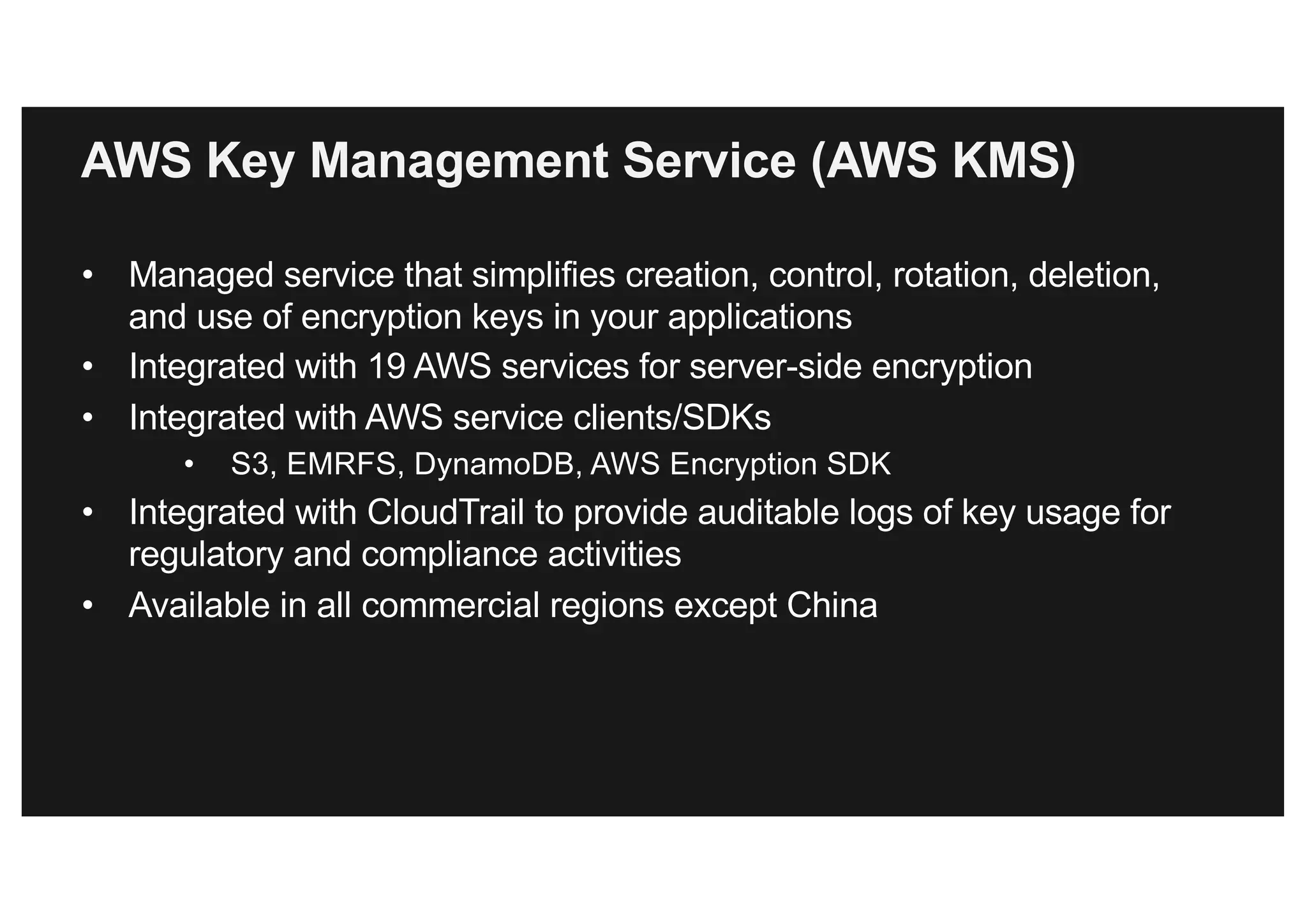 AWS Key Management Service (AWS KMS)
• Managed service that simplifies creation, control, rotation, deletion,
and use of encryption keys in your applications
• Integrated with 19 AWS services for server-side encryption
• Integrated with AWS service clients/SDKs
• S3, EMRFS, DynamoDB, AWS Encryption SDK
• Integrated with CloudTrail to provide auditable logs of key usage for
regulatory and compliance activities
• Available in all commercial regions except China
 