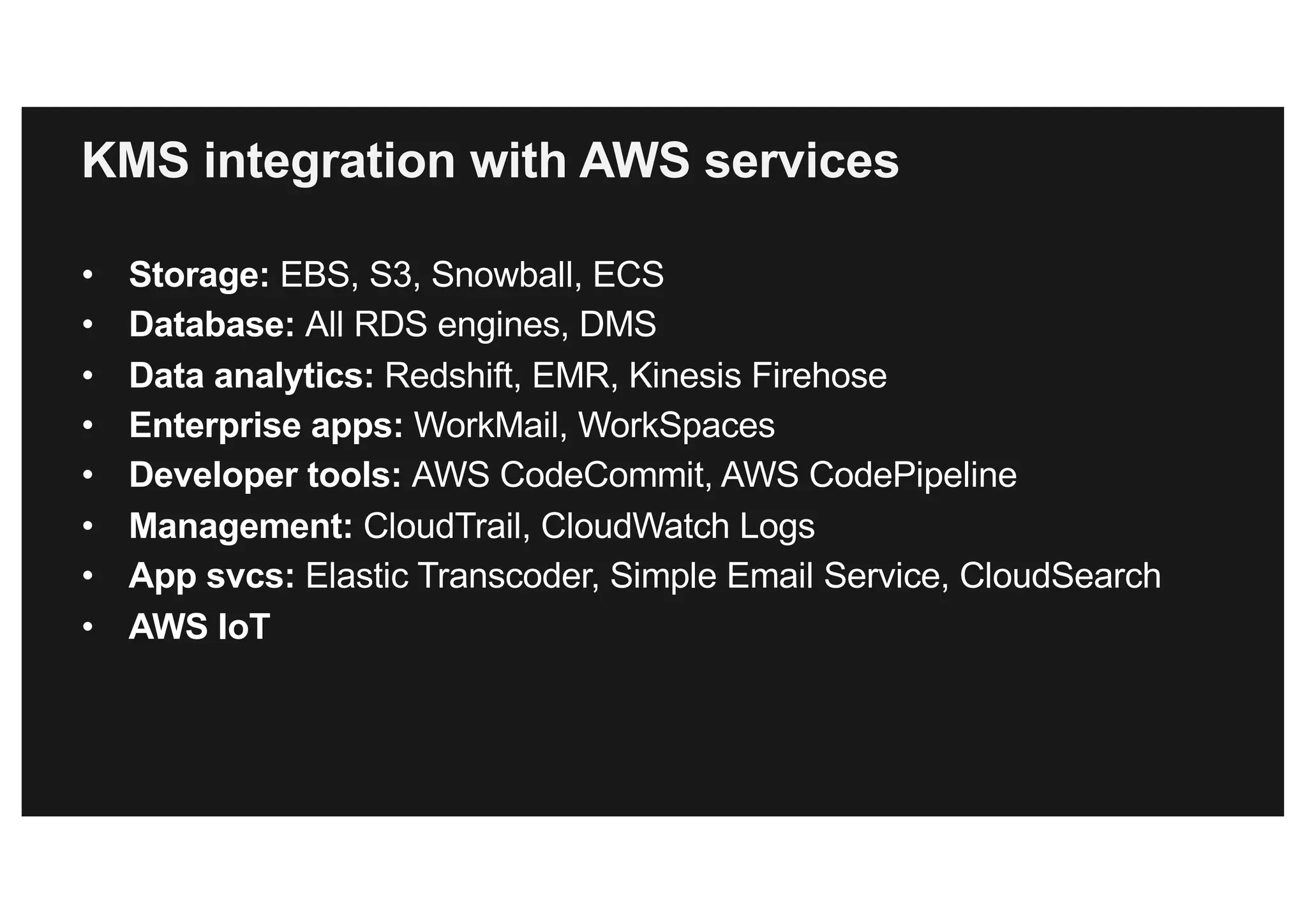 KMS integration with AWS services
• Storage: EBS, S3, Snowball, ECS
• Database: All RDS engines, DMS
• Data analytics: Redshift, EMR, Kinesis Firehose
• Enterprise apps: WorkMail, WorkSpaces
• Developer tools: AWS CodeCommit, AWS CodePipeline
• Management: CloudTrail, CloudWatch Logs
• App svcs: Elastic Transcoder, Simple Email Service, CloudSearch
• AWS IoT
 