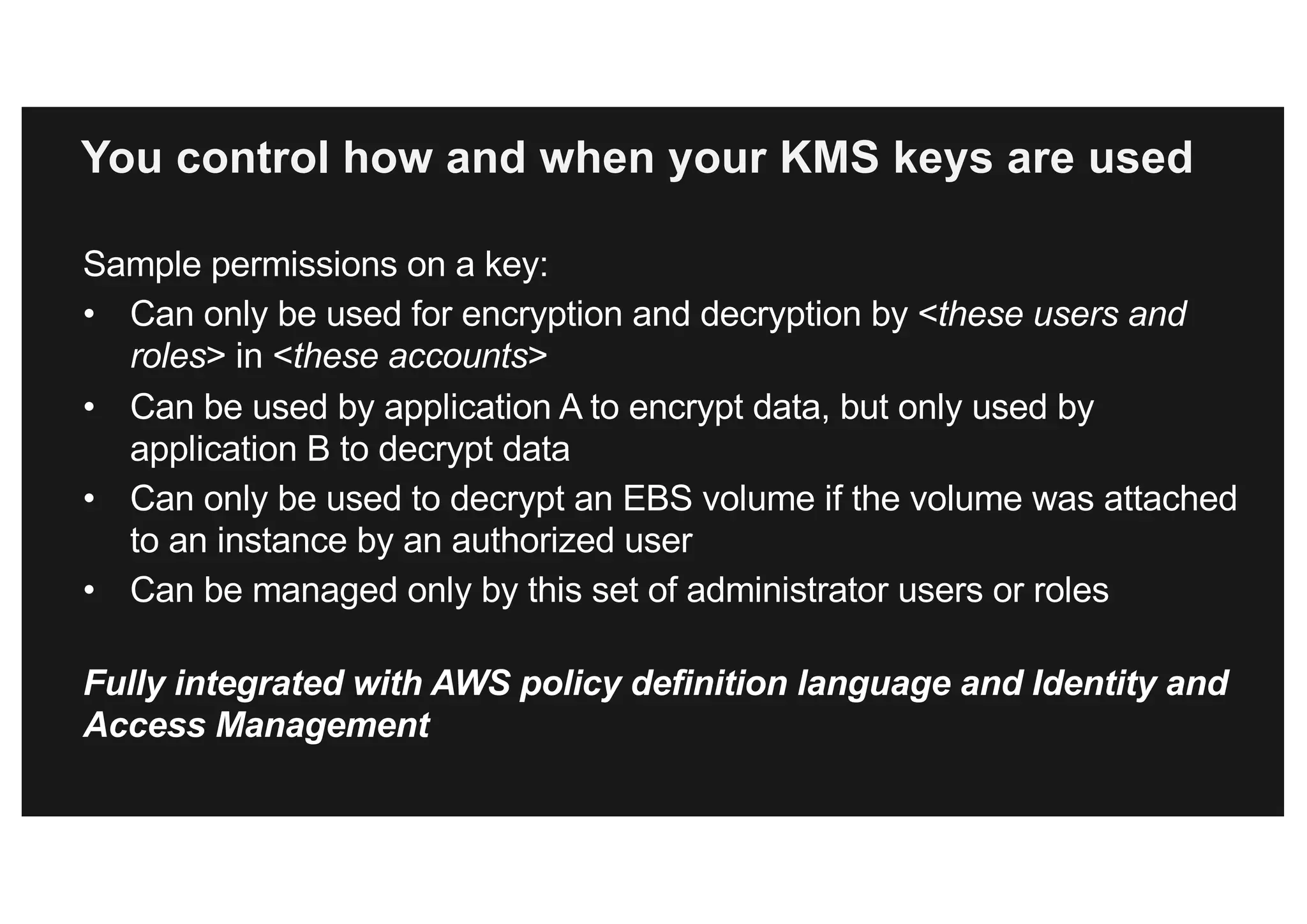 You control how and when your KMS keys are used
Sample permissions on a key:
• Can only be used for encryption and decryption by <these users and
roles> in <these accounts>
• Can be used by application A to encrypt data, but only used by
application B to decrypt data
• Can only be used to decrypt an EBS volume if the volume was attached
to an instance by an authorized user
• Can be managed only by this set of administrator users or roles
Fully integrated with AWS policy definition language and Identity and
Access Management
 