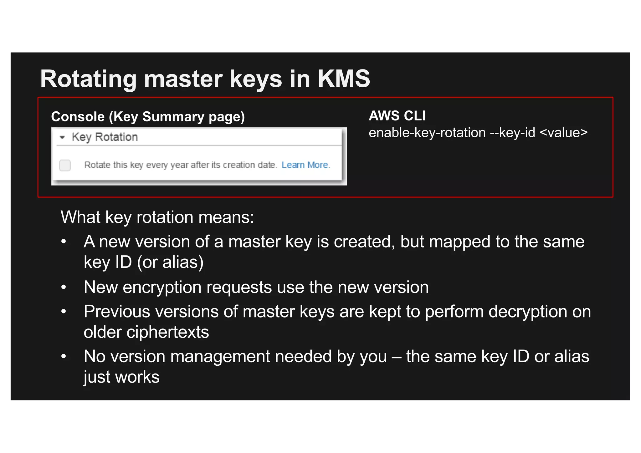 Rotating master keys in KMS
What key rotation means:
• A new version of a master key is created, but mapped to the same
key ID (or alias)
• New encryption requests use the new version
• Previous versions of master keys are kept to perform decryption on
older ciphertexts
• No version management needed by you – the same key ID or alias
just works
AWS CLI
enable-key-rotation --key-id <value>
Console (Key Summary page)
 