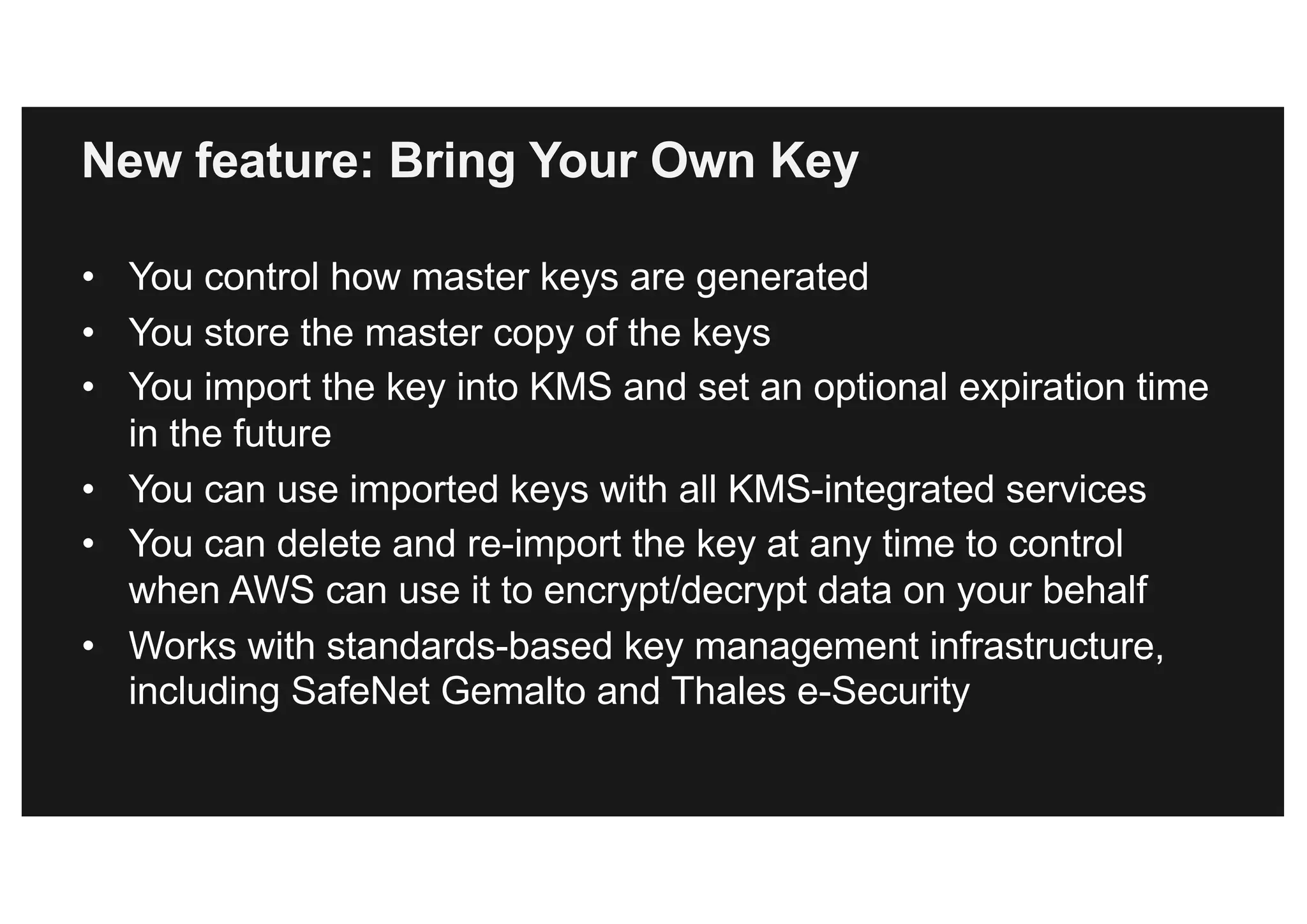 New feature: Bring Your Own Key
• You control how master keys are generated
• You store the master copy of the keys
• You import the key into KMS and set an optional expiration time
in the future
• You can use imported keys with all KMS-integrated services
• You can delete and re-import the key at any time to control
when AWS can use it to encrypt/decrypt data on your behalf
• Works with standards-based key management infrastructure,
including SafeNet Gemalto and Thales e-Security
 