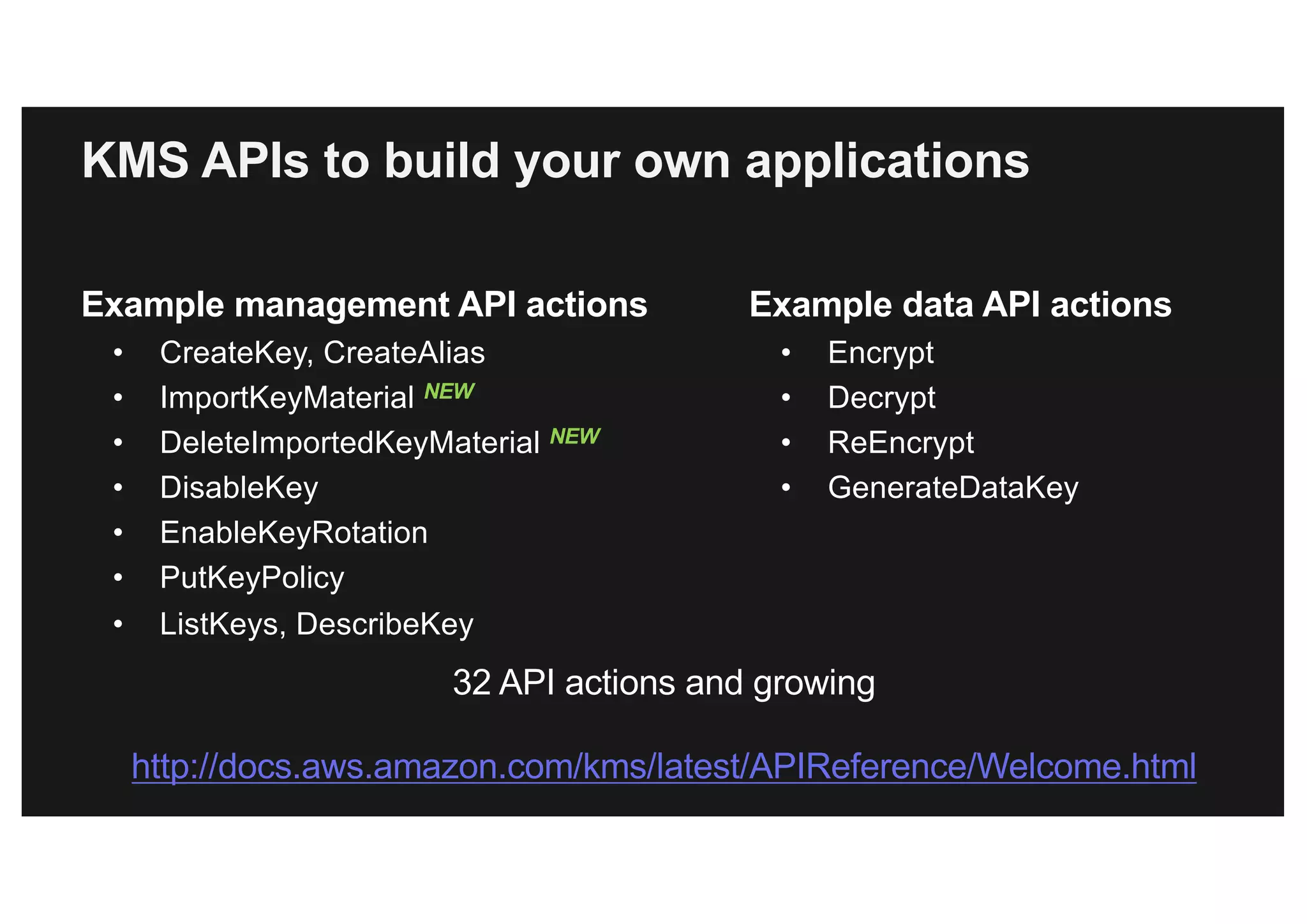 KMS APIs to build your own applications
Example management API actions
• CreateKey, CreateAlias
• ImportKeyMaterial NEW
• DeleteImportedKeyMaterial NEW
• DisableKey
• EnableKeyRotation
• PutKeyPolicy
• ListKeys, DescribeKey
Example data API actions
• Encrypt
• Decrypt
• ReEncrypt
• GenerateDataKey
32 API actions and growing
http://docs.aws.amazon.com/kms/latest/APIReference/Welcome.html
 