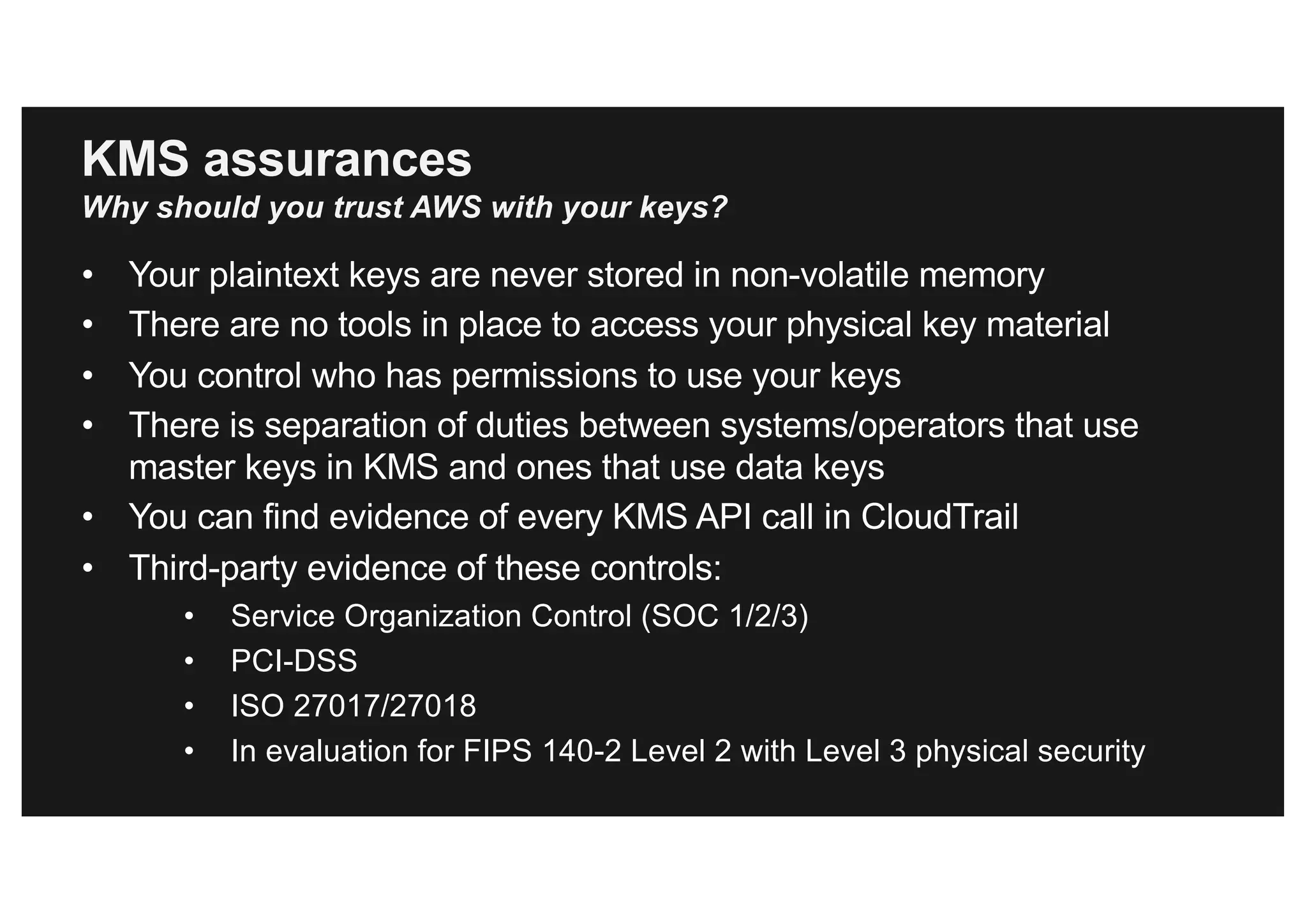 KMS assurances
Why should you trust AWS with your keys?
• Your plaintext keys are never stored in non-volatile memory
• There are no tools in place to access your physical key material
• You control who has permissions to use your keys
• There is separation of duties between systems/operators that use
master keys in KMS and ones that use data keys
• You can find evidence of every KMS API call in CloudTrail
• Third-party evidence of these controls:
• Service Organization Control (SOC 1/2/3)
• PCI-DSS
• ISO 27017/27018
• In evaluation for FIPS 140-2 Level 2 with Level 3 physical security
 