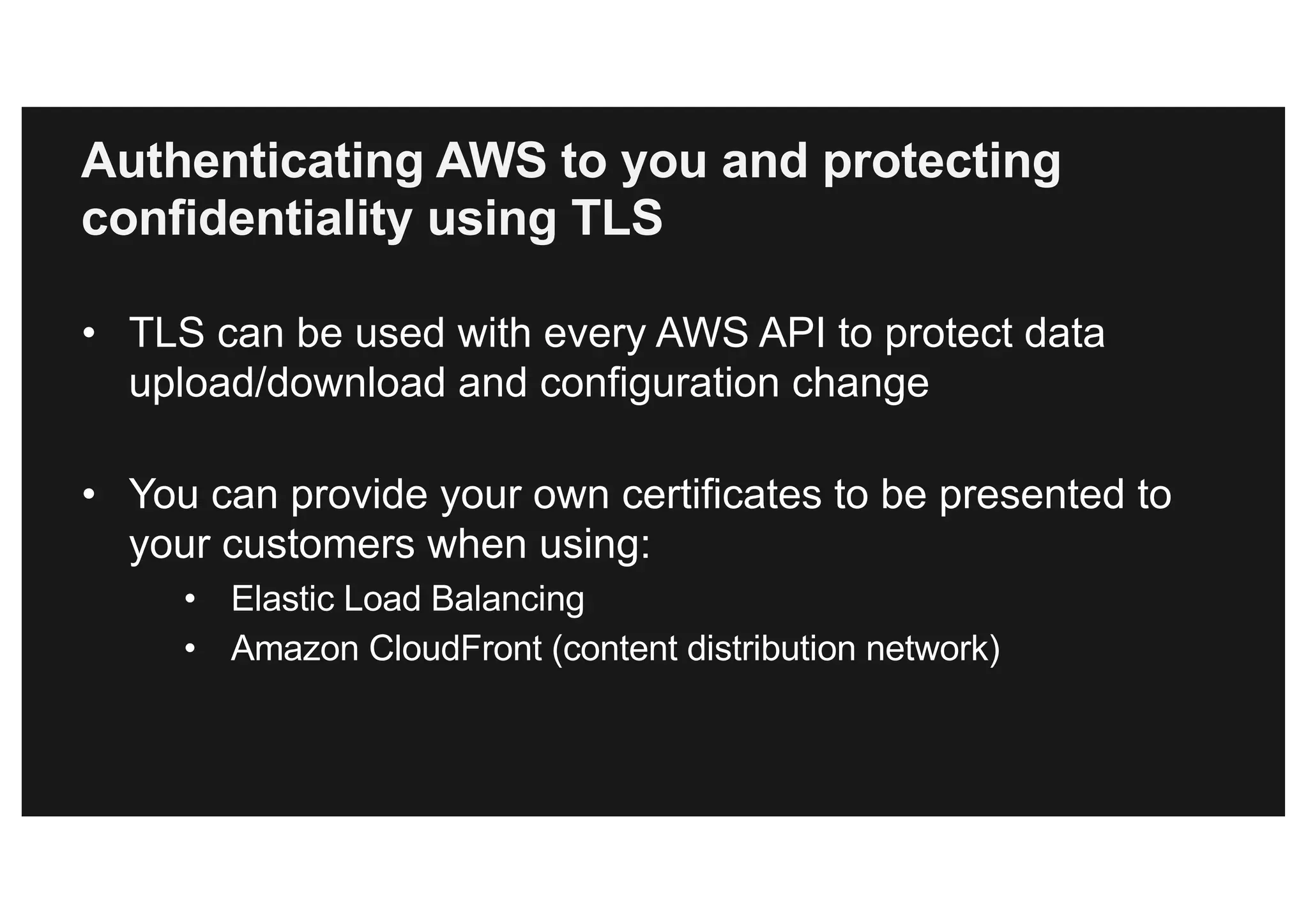 Authenticating AWS to you and protecting
confidentiality using TLS
• TLS can be used with every AWS API to protect data
upload/download and configuration change
• You can provide your own certificates to be presented to
your customers when using:
• Elastic Load Balancing
• Amazon CloudFront (content distribution network)
 