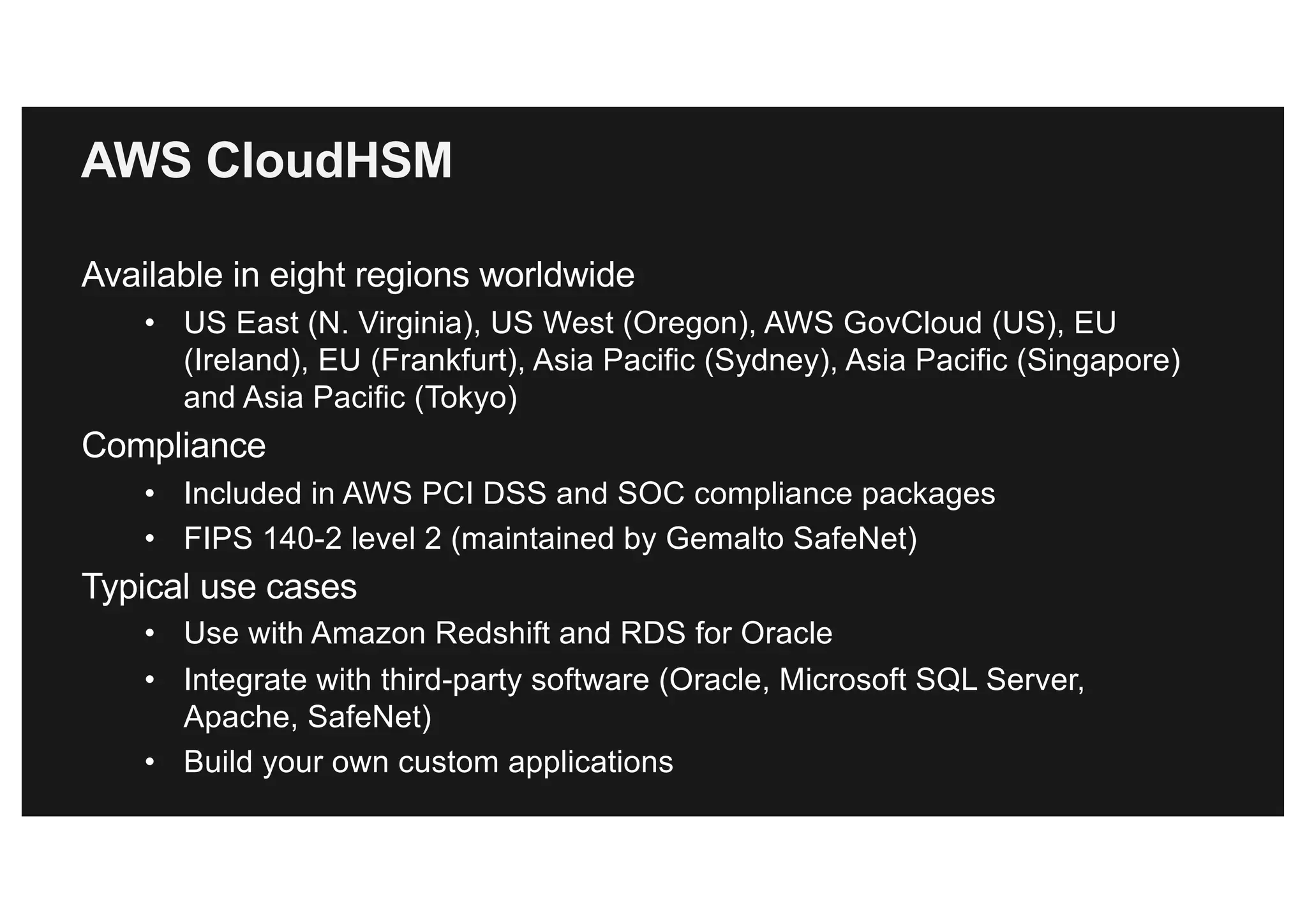AWS CloudHSM
Available in eight regions worldwide
• US East (N. Virginia), US West (Oregon), AWS GovCloud (US), EU
(Ireland), EU (Frankfurt), Asia Pacific (Sydney), Asia Pacific (Singapore)
and Asia Pacific (Tokyo)
Compliance
• Included in AWS PCI DSS and SOC compliance packages
• FIPS 140-2 level 2 (maintained by Gemalto SafeNet)
Typical use cases
• Use with Amazon Redshift and RDS for Oracle
• Integrate with third-party software (Oracle, Microsoft SQL Server,
Apache, SafeNet)
• Build your own custom applications
 