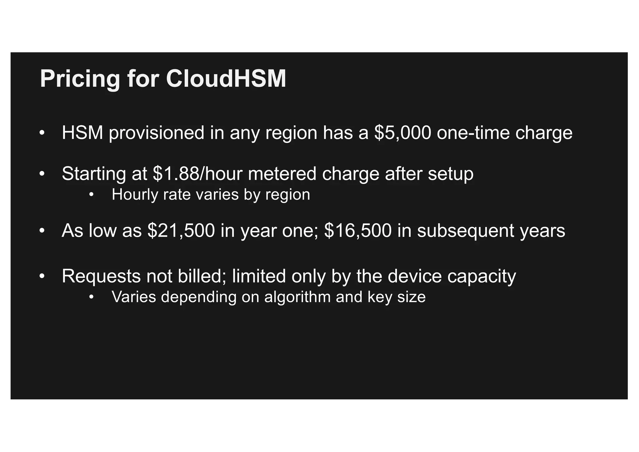 Pricing for CloudHSM
• HSM provisioned in any region has a $5,000 one-time charge
• Starting at $1.88/hour metered charge after setup
• Hourly rate varies by region
• As low as $21,500 in year one; $16,500 in subsequent years
• Requests not billed; limited only by the device capacity
• Varies depending on algorithm and key size
 
