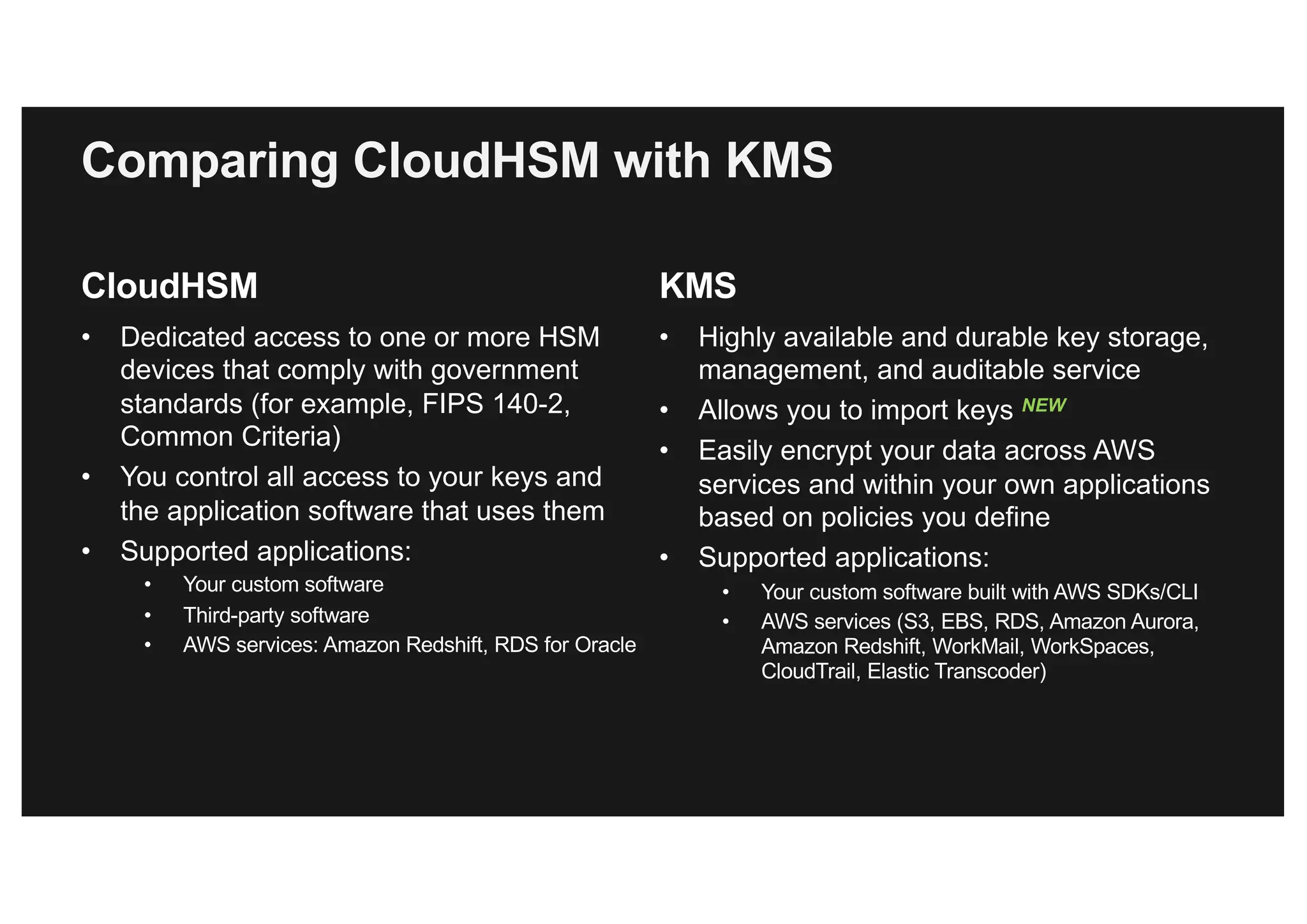Comparing CloudHSM with KMS
CloudHSM
• Dedicated access to one or more HSM
devices that comply with government
standards (for example, FIPS 140-2,
Common Criteria)
• You control all access to your keys and
the application software that uses them
• Supported applications:
• Your custom software
• Third-party software
• AWS services: Amazon Redshift, RDS for Oracle
KMS
• Highly available and durable key storage,
management, and auditable service
• Allows you to import keys NEW
• Easily encrypt your data across AWS
services and within your own applications
based on policies you define
• Supported applications:
• Your custom software built with AWS SDKs/CLI
• AWS services (S3, EBS, RDS, Amazon Aurora,
Amazon Redshift, WorkMail, WorkSpaces,
CloudTrail, Elastic Transcoder)
 