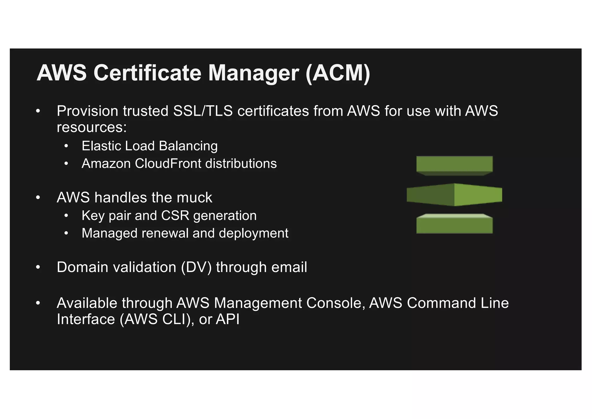 AWS Certificate Manager (ACM)
• Provision trusted SSL/TLS certificates from AWS for use with AWS
resources:
• Elastic Load Balancing
• Amazon CloudFront distributions
• AWS handles the muck
• Key pair and CSR generation
• Managed renewal and deployment
• Domain validation (DV) through email
• Available through AWS Management Console, AWS Command Line
Interface (AWS CLI), or API
 