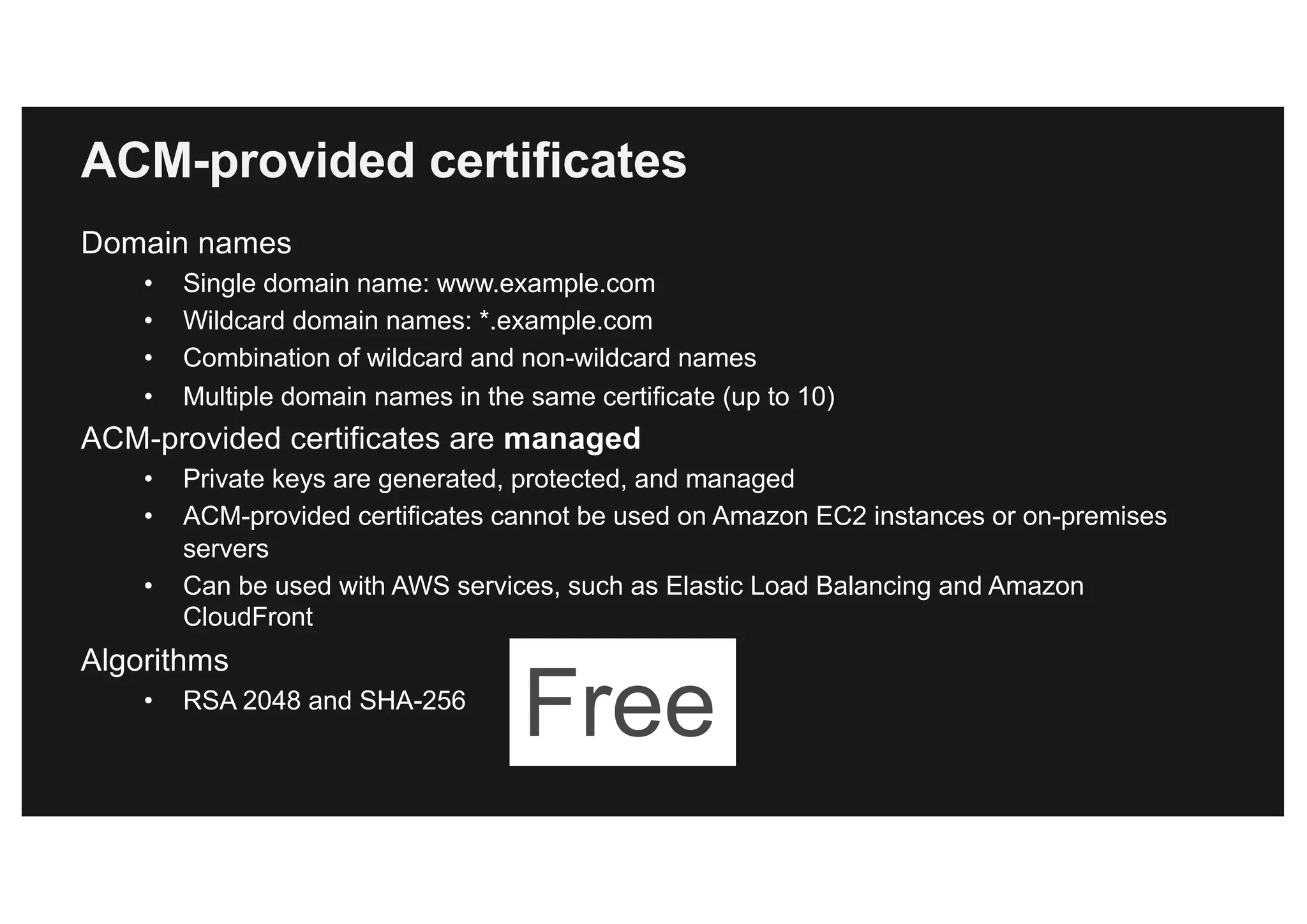 ACM-provided certificates
Domain names
• Single domain name: www.example.com
• Wildcard domain names: *.example.com
• Combination of wildcard and non-wildcard names
• Multiple domain names in the same certificate (up to 10)
ACM-provided certificates are managed
• Private keys are generated, protected, and managed
• ACM-provided certificates cannot be used on Amazon EC2 instances or on-premises
servers
• Can be used with AWS services, such as Elastic Load Balancing and Amazon
CloudFront
Algorithms
• RSA 2048 and SHA-256
Free
 