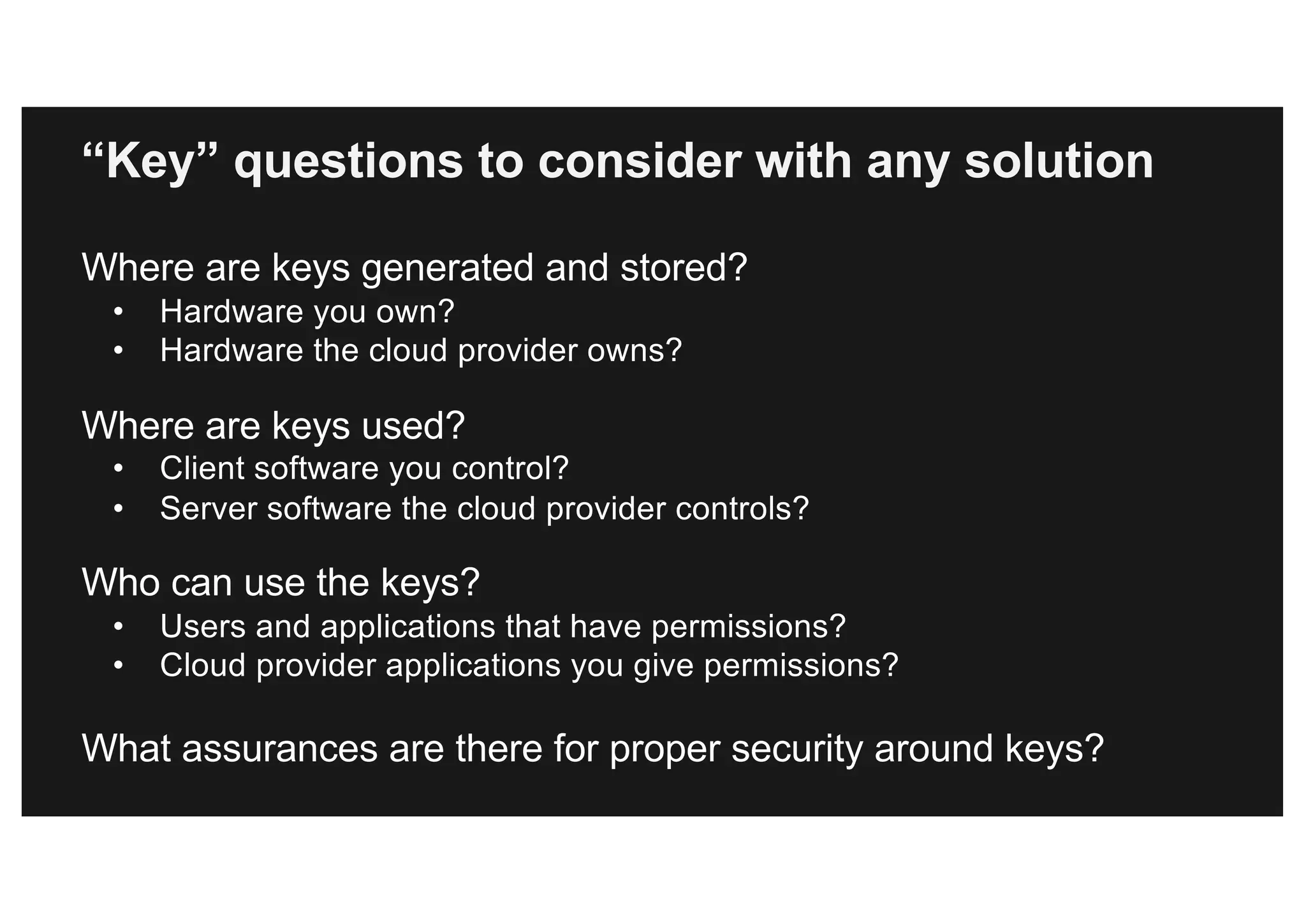 Where are keys generated and stored?
• Hardware you own?
• Hardware the cloud provider owns?
Where are keys used?
• Client software you control?
• Server software the cloud provider controls?
Who can use the keys?
• Users and applications that have permissions?
• Cloud provider applications you give permissions?
What assurances are there for proper security around keys?
“Key” questions to consider with any solution
 