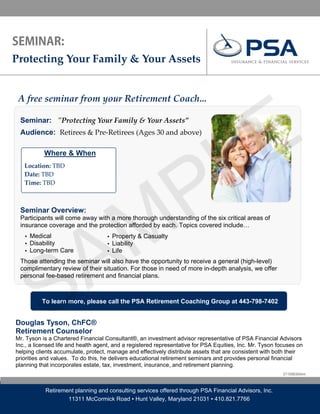Protecting Your Family & Your Assets                                       




                                                                                      E
 A free seminar from your Retirement Coach... 




                                                                                    L
 Seminar: ʺProtecting Your Family & Your Assets” 
  




 Audience: Retirees & Pre‐Retirees (Ages 30 and above)




                               P
           Where & When
                        

     Location: TBD  
     Date: TBD 
     Time: TBD 




                              M
 Seminar Overview:




                            A
 Participants will come away with a more thorough understanding of the six critical areas of
 insurance coverage and the protection afforded by each. Topics covered include…
     ▪ Medical                      ▪ Property & Casualty
     ▪ Disability                   ▪ Liability




           S
     ▪ Long-term Care               ▪ Life

 Those attending the seminar will also have the opportunity to receive a general (high-level)
 complimentary review of their situation. For those in need of more in-depth analysis, we offer
 personal fee-based retirement and financial plans.



           To learn more, please call the PSA Retirement Coaching Group at 443-798-7402


Douglas Tyson, ChFC®
Retirement Counselor
Mr. Tyson is a Chartered Financial Consultant®, an investment advisor representative of PSA Financial Advisors
Inc., a licensed life and health agent, and a registered representative for PSA Equities, Inc. Mr. Tyson focuses on
helping clients accumulate, protect, manage and effectively distribute assets that are consistent with both their
priorities and values. To do this, he delivers educational retirement seminars and provides personal financial
planning that incorporates estate, tax, investment, insurance, and retirement planning.
                                                                                                           DT10080304dmt



            Retirement planning and consulting services offered through PSA Financial Advisors, Inc.
                    11311 McCormick Road ▪ Hunt Valley, Maryland 21031 ▪ 410.821.7766
 