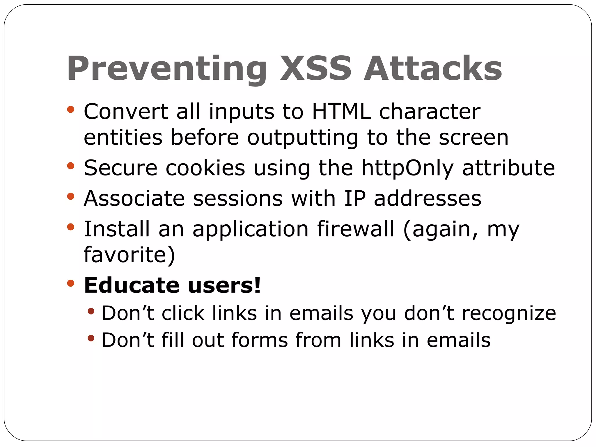 Preventing XSS Attacks  Convert all inputs to HTML character entities before outputting to the screen  Secure cookies using the httpOnly attribute  Associate sessions with IP addresses  Install an application firewall (again, my favorite)  Educate users!  Don’t click links in emails you don’t recognize  Don’t fill out forms from links in emails 