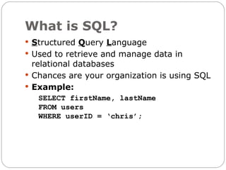 What is SQL?
 Structured Query Language
 Used to retrieve and manage data in
  relational databases
 Chances are your organization is using SQL
 Example:
   SELECT firstName, lastName
   FROM users
   WHERE userID = ‘chris’;
 