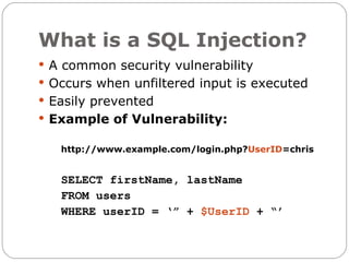 What is a SQL Injection?
 A common security vulnerability
 Occurs when unfiltered input is executed
 Easily prevented
 Example of Vulnerability:

   http://www.example.com/login.php?UserID=chris


   SELECT firstName, lastName
   FROM users
   WHERE userID = ‘” + $UserID + “’
 