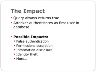 The Impact
 Query always returns true
 Attacker authenticates as first user in
 database

 Possible Impacts:
   False authentication
   Permissions escalation
   Information disclosure
   Identity theft
   More…
 