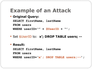 Example of an Attack
 Original Query:
 SELECT firstName, lastName
 FROM users
 WHERE userID=‘” + $UserID + “’;

 Set $UserID to: x’; DROP TABLE users; --


 Result:
 SELECT firstName, lastName
 FROM users
 WHERE userID=‘x’; DROP TABLE users;--’;
 