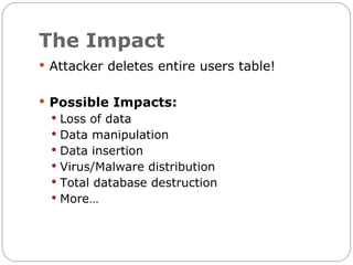 The Impact
 Attacker deletes entire users table!


 Possible Impacts:
  Loss of data
  Data manipulation
  Data insertion
  Virus/Malware distribution
  Total database destruction
  More…
 