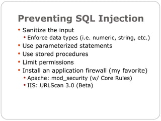 Preventing SQL Injection
 Sanitize the input
   Enforce data types (i.e. numeric, string, etc.)
 Use parameterized statements
 Use stored procedures
 Limit permissions
 Install an application firewall (my favorite)
   Apache: mod_security (w/ Core Rules)
   IIS: URLScan 3.0 (Beta)
 