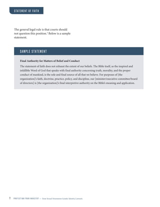 7 P R O T E C T I N G Y O U R M I N I S T R Y — from Sexual Orientation Gender Identity Lawsuits
STATEMENT OF FAITH
The general legal rule is that courts should
not question this position.5
Below is a sample
statement.
SAMPLE STATEMENT
Final Authority for Matters of Belief and Conduct
The statement of faith does not exhaust the extent of our beliefs. The Bible itself, as the inspired and
infallible Word of God that speaks with final authority concerning truth, morality, and the proper
conduct of mankind, is the sole and final source of all that we believe. For purposes of [the
organization]’s faith, doctrine, practice, policy, and discipline, our [minister/executive committee/board
of directors] is [the organization]’s final interpretive authority on the Bible’s meaning and application.
 