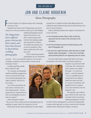 A Legal Guide for Southern Baptist and Evangelical Churches, Schools, and Ministries — A L L I A N C E D E F E N D I N G F R E E D O M 8
For Elaine Huguenin, the nightmare began with a seemingly
innocuous e-mail.
Newlywed and newly arrived in Albuquerque, she and her
husband, Jon, were just starting to make a go of their ﬂedgling
wedding photography business.
Elaine found she had a rare
gift for capturing those quiet
moments that wedding couples
want preserved for a lifetime.
Her portfolio was growing, and
so was her reputation in New
Mexico bridal circles.Then came
the e-mail:
“We are researching potential
photographers for our commitment
ceremony…This is a same-gender ceremony. If you are open
to helping us celebrate our day we’d like to receive pricing
information.Thanks.”
Carefully, prayerfully, politely,
Elaine crafted her reply:
“As a company, we photograph
traditional weddings, engagements,
seniors, and several other things
such as political photographs and
singers’ portfolios.Thank you for
your interest….”
Two months passed before the
same woman wrote back with a
more probing question: “Are you
saying that your company does not
offer your photography services to
same-sex couples?”
Elaine tried again to explain:
”Yes, you are correct in saying we do not photograph same-sex
weddings, but again, thanks for checking out our site!”
Months later, the New Mexico Department of Human Rights
contacted her.A complaint had been ﬁled alleging Elaine had
violated the state antidiscrimination laws by discriminating on the
basis of sexual orientation.
Alliance Defending Freedom then stepped in and pointed out
to the courts that:
a) the Constitution protects Elaine’s right to tailor the
expression that she creates to the convictions of her
conscience;
b) the First Amendment protects for-proﬁt businesses, like
Elane Photography; and
c) the same-sex couple themselves admit they had no trouble
ﬁnding another photographer – so their suit is essentially
about punishing Elaine for not supporting same-sex unions.
The state of New Mexico showed itself deaf to all of those
considerations.The Human Rights Commission ordered the
Huguenins to pay almost $7,000
in attorneys’ fees, a decision the
state’s supreme court upheld.
One judge – in a concurring
opinion – wrote the Huguenins
“now are compelled by law to
compromise the very religious
beliefs that inspire their lives,”
as “the price of citizenship.”ADF
appealed to the U.S. Supreme
Court, which declined to hear the
Huguenins’ case.
The Huguenins have suffered
great criticism for their stand, and
have been forced to discontinue
wedding photography. It remains
for other Christian photographers to continue the ongoing ﬁght
to preserve their legal right, as artists, to exercise their God-given
creativity without violating their religious convictions.
JON AND ELAINE HUGUENIN
Elane Photography
The Huguenins
have suffered
great criticism for
their stand, and
have been forced
to discontinue
wedding
photography.
REAL LIFE CASE #2
 