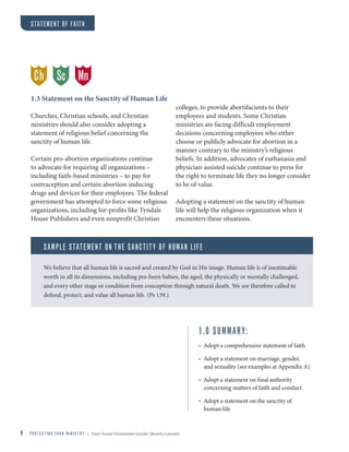 9 P R O T E C T I N G Y O U R M I N I S T R Y — from Sexual Orientation Gender Identity Lawsuits
1.3 Statement on the Sanctity of Human Life
Churches, Christian schools, and Christian
ministries should also consider adopting a
statement of religious belief concerning the
sanctity of human life.
Certain pro-abortion organizations continue
to advocate for requiring all organizations –
including faith-based ministries – to pay for
contraception and certain abortion-inducing
drugs and devices for their employees. The federal
government has attempted to force some religious
organizations, including for-profits like Tyndale
House Publishers and even nonprofit Christian
colleges, to provide abortifacients to their
employees and students. Some Christian
ministries are facing difficult employment
decisions concerning employees who either
choose or publicly advocate for abortion in a
manner contrary to the ministry’s religious
beliefs. In addition, advocates of euthanasia and
physician-assisted suicide continue to press for
the right to terminate life they no longer consider
to be of value.
Adopting a statement on the sanctity of human
life will help the religious organization when it
encounters these situations.
SAMPLE STATEMENT ON THE SANCTITY OF HUMAN LIFE
We believe that all human life is sacred and created by God in His image. Human life is of inestimable
worth in all its dimensions, including pre-born babies, the aged, the physically or mentally challenged,
and every other stage or condition from conception through natural death. We are therefore called to
defend, protect, and value all human life. (Ps 139.)
Ch MnSc
1.0 SUMMARY:
• Adopt a comprehensive statement of faith
• Adopt a statement on marriage, gender,
and sexuality (see examples at Appendix A)
• Adopt a statement on final authority
concerning matters of faith and conduct
• Adopt a statement on the sanctity of
human life
STATEMENT OF FAITH
 