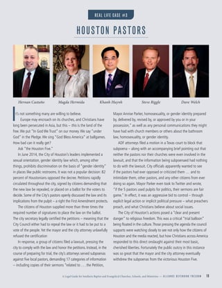 A Legal Guide for Southern Baptist and Evangelical Churches, Schools, and Ministries — A L L I A N C E D E F E N D I N G F R E E D O M 10
It’s not something many are willing to believe.
Europe may encroach on its churches, and Christians have
long been persecuted in Asia, but this – this is the land of the
free.We put “In God We Trust” on our money.We say “under
God” in the Pledge.We sing “God Bless America” at ballgames.
How bad can it really get?
Ask “the Houston Five.”
In June 2014, the City of Houston’s leaders implemented a
sexual orientation, gender identity law which, among other
things, prohibits discrimination on the basis of “gender identity”
in places like public restrooms. It was not a popular decision: 82
percent of Houstonians opposed the decree. Petitions rapidly
circulated throughout the city, signed by citizens demanding that
the new law be repealed, or placed on a ballot for the voters to
decide. Some of the City’s pastors openly discussed the law and its
implications from the pulpit – a right the First Amendment protects.
The citizens of Houston supplied more than three times the
required number of signatures to place the law on the ballot.
The city secretary legally certiﬁed the petitions – meaning that the
City Council either had to repeal the law or it had to be put to a
vote of the people.Yet the mayor and the city attorney unlawfully
refused the certiﬁcation
In response, a group of citizens ﬁled a lawsuit, pressing the
city to comply with the law and honor the petitions. Instead, in the
course of preparing for trial, the city’s attorneys served subpoenas
against ﬁve local pastors, demanding 17 categories of information
– including copies of their sermons “related to . . . the Petition,
Mayor Annise Parker, homosexuality, or gender identity prepared
by, delivered by, revised by, or approved by you or in your
possession,” as well as any personal communications they might
have had with church members or others about the bathroom
law, homosexuality, or gender identity.
ADF attorneys ﬁled a motion in a Texas court to block that
subpoena – along with an accompanying brief pointing out that
neither the pastors nor their churches were even involved in the
lawsuit, and that the information being subpoenaed had nothing
to do with the lawsuit. City ofﬁcials apparently wanted to see
if the pastors had ever opposed or criticized them … and to
intimidate them, other pastors, and any other citizens from ever
doing so again. Mayor Parker even took to Twitter and wrote,
“if the 5 pastors used pulpits for politics, their sermons are fair
game.” In effect, it was an aggressive bid to control – through
explicit legal action or implicit political pressure – what preachers
preach, and what Christians believe about social issues.
The City of Houston’s actions posed a “clear and present
danger” to religious freedom.This was a critical “trial balloon”
being ﬂoated in the culture.Those pressing the agenda the council
supports were watching closely to see not only how the citizens of
Houston and the media reacted, but how Christians across America
responded to this direct onslaught against their most basic,
cherished liberties. Fortunately the public outcry in this instance
was so great that the mayor and the city attorney eventually
withdrew the subpoenas from the victorious Houston Five.
HOUSTON PASTORS
REAL LIFE CASE #3
Hernan Castaño Magda Hermida Khanh Huynh Steve Riggle Dave Welch
 
