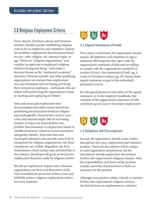 11 P R O T E C T I N G Y O U R M I N I S T R Y — from Sexual Orientation Gender Identity Lawsuits
RELIGIOUS EMPLOYMENT CRITERIA
2.0 Religious Employment Criteria
Every church, Christian school, and Christian
ministry should consider establishing religious
criteria for its employees and volunteers. Federal
law prohibits employment discrimination based
on race, color, religion, sex, national origin, or
age.6
However, “religious organizations” may
consider an applicant or employee’s religious
beliefs in hiring and firing.7
And under a
doctrine known as the “ministerial exception,”
churches, Christian schools, and other qualifying
organizations are exempt from employment
non-discrimination laws for hiring and firing
their ministerial employees – individuals who are
tasked with performing the organization’s rituals
or teaching and explaining its beliefs.8
State and municipal employment non-
discrimination laws often mirror federal law,
prohibiting discrimination based on religion
and unchangeable characteristics such as race,
color, and national origin. But an increasing
number of states and municipalities also
prohibit discrimination in employment based on
unbiblical behavior related to sexual orientation
and gender identity. Most state laws and
municipal ordinances also provide some level of
exemptions for religious organizations, but these
exemptions vary widely. Regardless, the First
Amendment, which trumps state and local law to
the contrary, should provide great protection for
employment decisions made by religious entities.
Should an employment dispute arise, Christian
organizations can best avail themselves of the
First Amendment’s protection if they create and
faithfully enforce religious employment criteria
for every employee.
2.1 Signed Statement of Faith
First, and at a minimum, the organization should
require all employees and volunteers to sign a
statement affirming that they agree with the
organization’s statement of faith and are willing
to comply with the organization’s standards of
conduct (if any). (See Statement of Faith, pg. 5;
Code of Christian Conduct, pg. 20.) Retain these
signed statements as part of the individual’s
permanent record.
It is also good practice to note either on the signed
statement, or in the employee handbook, that
violation of the organization’s statement of faith
constitutes good cause to terminate employment.
2.2 Religious Job Descriptions
Second, the organization should create written
descriptions for every employment and volunteer
position. These job descriptions will be unique
to each organization and position, but the
descriptions should explain how the position
furthers the organization’s religious mission, what
the responsibilities and duties of the position
include, and what characteristics or skills are
necessary for the position.
Although every position within a church or ministry
furthers the organization’s religious mission,
the link between an employment or volunteer
Ch MnSc
Ch MnSc
 