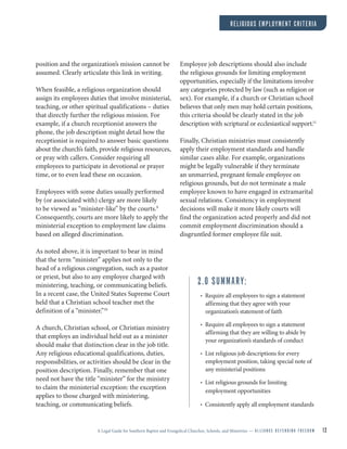 A Legal Guide for Southern Baptist and Evangelical Churches, Schools, and Ministries — A L L I A N C E D E F E N D I N G F R E E D O M 12
position and the organization’s mission cannot be
assumed. Clearly articulate this link in writing.
When feasible, a religious organization should
assign its employees duties that involve ministerial,
teaching, or other spiritual qualifications – duties
that directly further the religious mission. For
example, if a church receptionist answers the
phone, the job description might detail how the
receptionist is required to answer basic questions
about the church’s faith, provide religious resources,
or pray with callers. Consider requiring all
employees to participate in devotional or prayer
time, or to even lead these on occasion.
Employees with some duties usually performed
by (or associated with) clergy are more likely
to be viewed as “minister-like” by the courts.9
Consequently, courts are more likely to apply the
ministerial exception to employment law claims
based on alleged discrimination.
As noted above, it is important to bear in mind
that the term “minister” applies not only to the
head of a religious congregation, such as a pastor
or priest, but also to any employee charged with
ministering, teaching, or communicating beliefs.
In a recent case, the United States Supreme Court
held that a Christian school teacher met the
definition of a “minister.”10
A church, Christian school, or Christian ministry
that employs an individual held out as a minister
should make that distinction clear in the job title.
Any religious educational qualifications, duties,
responsibilities, or activities should be clear in the
position description. Finally, remember that one
need not have the title “minister” for the ministry
to claim the ministerial exception: the exception
applies to those charged with ministering,
teaching, or communicating beliefs.
Employee job descriptions should also include
the religious grounds for limiting employment
opportunities, especially if the limitations involve
any categories protected by law (such as religion or
sex). For example, if a church or Christian school
believes that only men may hold certain positions,
this criteria should be clearly stated in the job
description with scriptural or ecclesiastical support.11
Finally, Christian ministries must consistently
apply their employment standards and handle
similar cases alike. For example, organizations
might be legally vulnerable if they terminate
an unmarried, pregnant female employee on
religious grounds, but do not terminate a male
employee known to have engaged in extramarital
sexual relations. Consistency in employment
decisions will make it more likely courts will
find the organization acted properly and did not
commit employment discrimination should a
disgruntled former employee file suit.
2.0 SUMMARY:
• Require all employees to sign a statement
affirming that they agree with your
organization’s statement of faith
• Require all employees to sign a statement
affirming that they are willing to abide by
your organization’s standards of conduct
• List religious job descriptions for every
employment position, taking special note of
any ministerial positions
• List religious grounds for limiting
employment opportunities
• Consistently apply all employment standards
RELIGIOUS EMPLOYMENT CRITERIA
 