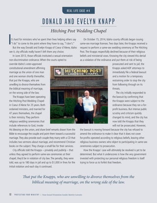 13 P R O T E C T I N G Y O U R M I N I S T R Y — from Sexual Orientation Gender Identity Lawsuits
It’s hard for ministers who’ve spent their lives helping others say
“I do” to come to the point where they have to say, “I don’t.”
But the way Donald and Evelyn Knapp of Coeur d’Alene, Idaho
see it, city ofﬁcials really haven’t left them any choice.
In June 2013, those ofﬁcials instituted a sexual orientation
non-discrimination ordinance.When the courts opted to
override Idaho’s voter-approved
constitutional amendment afﬁrming
marriage as the union of one man
and one woman shortly thereafter,
that put the Knapps, who are
unwilling to divorce themselves from
the biblical meaning of marriage,
on the wrong side of the law.
The Knapps have been operating
the Hitching Post Wedding Chapel
in Coeur d’Alene for 25 years. Both
ordained ministers, and married for
47 years themselves, the chapel
is their ministry.They perform
religious wedding ceremonies that
include references to God, invoke
His blessing on the union, and share brief remarks drawn from the
Bible to encourage the couple and point them toward a successful
marriage.They also provide each couple they marry with a CD that
includes two sermons about marriage, and recommend Christian
books on the subject.They charge a small fee for their services.
City ofﬁcials told the Knapps – privately and publicly – that
unless they agreed to perform same-sex ceremonies at their
chapel, they’d be in violation of city law.The penalty, they were
told, was up to 180 days in jail and up to $1,000 in ﬁnes for the
initial violation and each day it continued.
On October 15, 2014, Idaho county ofﬁcials began issuing
same-sex marriage licenses.Two days later, the Knapps received a
request to perform a same-sex wedding ceremony at The Hitching
Post.The Knapps respectfully declined because of their religious
beliefs and ministerial vows. Knowing the city viewed this denial
as a violation of the ordinance and put them at risk of being
prosecuted and sent to jail, the
Knapps asked ADF attorneys to
immediately ﬁle a federal lawsuit
and a motion for a temporary
restraining order to stop the city
from following through on its
threats.
The city initially responded to
the lawsuit by conﬁrming that
the Knapps were subject to the
ordinance because they ran a for-
proﬁt business. But intense public
scrutiny and criticism quickly
changed its mind, and the city has
now told the Knapps that they
will not be prosecuted. However,
the lawsuit is moving forward because the city has refused to
amend the ordinance to make it clear that it does not cover
for-proﬁts operated according to religious beliefs, leaving other
religious business owners who object to participating in same-sex
ceremonies subject to prosecution.
How the Knapps’ case will ultimately be resolved is yet to be
determined. But what it underscores is how the very government
invested with protecting our personal religious freedom is itself
trying to force us to forfeit that freedom.
That put the Knapps, who are unwilling to divorce themselves from the
biblical meaning of marriage, on the wrong side of the law.
DONALD AND EVELYN KNAPP
Hitching Post Wedding Chapel
REAL LIFE CASE #4
 