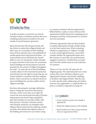 A Legal Guide for Southern Baptist and Evangelical Churches, Schools, and Ministries — A L L I A N C E D E F E N D I N G F R E E D O M 14
FACILITY USE POLICY
3.0 Facility Use Policy
A facility use policy is critical for any church,
Christian school, or Christian ministry that owns
a building and permits its facilities to be used
outside of normal business operations.
Many churches fear that the government will
force them to violate their religious beliefs and
allow same-sex ceremonies in their buildings.
Some of these churches have even prohibited all
outside groups from using church facilities – an
unwarranted reaction that limits the church’s
ability to serve its community. Despite attempts
to require churches to host same-sex ceremonies,
church buildings are private property and used
primarily for the exercise of religion throughout
the week.12
As such, the use of church buildings
is clearly subject to First Amendment protection
and churches have the right to ensure that any use
of their facilities is consistent with their religious
beliefs. Under current law, no church is forced to
open its buildings for uses that conflict with its
religious teachings.
But those advocating for marriage redefinition
hope to change the current law that protects
churches. And it is not clear, even under the
current law, how much protection other Christian
organizations have from being compelled to
open their facilities for uses that conflict with
their doctrine. Churches, Christian schools,
and Christian ministries can strengthen their
religious liberty protections by adopting a facility
use policy that outlines the religious nature of
the building and restricts its use to those acting
in a manner consistent with the organization’s
biblical beliefs. A policy is clear evidence of the
organization’s beliefs and practice regarding use of
its property and why certain practices or activities
are never permitted.
Christian organizations that rent their facilities
to outside organizations should consider doing
so at less than market rates. When evaluating
whether an organization is “religious” enough
to merit certain legal protections, courts often
consider whether the organization looks more
like ministry, or more like a for-profit business
engaged in commerce. Facilities that are rented
out at less than market rates are more indicative
of a ministry.
There is no “one-size-fits-all” policy for all
religious groups. The important point is to create
a policy that covers situations unique to your
organization’s ministry and mission, buildings
or facilities, and religious beliefs. Take the time
to craft a specific policy addressing each of these
areas for your organization. A sample facilities use
policy is available at Appendix B on page 28.
3.0 SUMMARY:
• Create a facility use policy (see example at
Appendix B)
• Identify the religious purpose of the building
• Restrict facility use to those acting consistent
with your organization’s beliefs
Ch MnSc
 