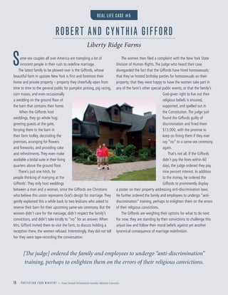 15 P R O T E C T I N G Y O U R M I N I S T R Y — from Sexual Orientation Gender Identity Lawsuits
Same-sex couples all over America are trampling a lot of
innocent people in their rush to redeﬁne marriage.
The latest family to be plowed over is the Giffords, whose
beautiful farm in upstate New York is ﬁrst and foremost their
home and private property – property they cheerfully open from
time to time to the general public for pumpkin picking, pig racing,
corn mazes, and even occasionally
a wedding on the ground ﬂoor of
the barn that contains their home.
When the Giffords host
weddings, they go whole hog:
greeting guests at the gate,
ferrying them to the barn in
their farm trolley, decorating the
premises, arranging for ﬂowers
and ﬁreworks, and providing cake
and refreshments.They even make
available a bridal suite in their living
quarters above the ground ﬂoor.
There’s just one hitch, for
people thinking of marrying at the
Giffords’.They only host weddings
between a man and a woman, since the Giffords are Christians
who believe this union represents God’s design for marriage.They
gently explained this a while back to two lesbians who asked to
reserve their barn for their upcoming same-sex ceremony. But the
women didn’t care for the message, didn’t respect the family’s
convictions, and didn’t take kindly to “no” for an answer. When
Mrs. Gifford invited them to visit the farm, to discuss holding a
reception there, the women refused. Interestingly, they did not tell
her they were tape-recording the conversation.
The women then ﬁled a complaint with the New York State
Division of Human Rights.The judge who heard their case
disregarded the fact that the Giffords have hired homosexuals;
that they’ve hosted birthday parties for homosexuals on their
property; that they were happy to have the women take part in
any of the farm’s other special public events; or that the family’s
God-given right to live out their
religious beliefs is ensured,
supported, and spelled out in
the Constitution.The judge just
found the Giffords guilty of
discrimination and ﬁned them
$13,000, with the promise to
keep on ﬁning them if they ever
say “no” to a same-sex ceremony
again.
That’s not all. If the Giffords
didn’t pay the ﬁnes within 60
days, the judge ordered they pay
nine percent interest. In addition
to the money, he ordered the
Giffords to prominently display
a poster on their property addressing anti-discrimination laws.
He further ordered the family and employees to undergo “anti-
discrimination” training, perhaps to enlighten them on the errors
of their religious convictions.
The Giffords are weighing their options for what to do next.
For now, they are standing by their convictions to challenge this
unjust law and follow their moral beliefs against yet another
tyrannical consequence of marriage redeﬁnition.
[The judge] ordered the family and employees to undergo “anti-discrimination”
training, perhaps to enlighten them on the errors of their religious convictions.
ROBERT AND CYNTHIA GIFFORD
Liberty Ridge Farms
REAL LIFE CASE #5
 
