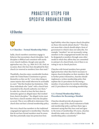 A Legal Guide for Southern Baptist and Evangelical Churches, Schools, and Ministries — A L L I A N C E D E F E N D I N G F R E E D O M 16
PROACTIVE STEPS FOR
SPECIFIC ORGANIZATIONS
4.0 Churches
4.1 Churches – Formal Membership Policy
Sadly, church members sometimes engage in
behavior that necessitates church discipline. Such
discipline is Biblical and consistent with nearly
every church tradition, though some specific
approaches vary. (See, e.g., Matt 18:15-20.) And, on
occasion, those who have been disciplined by their
church (or removed as members) have then sued.13
Thankfully, churches enjoy considerable freedom
under the United States Constitution to govern
themselves as they see fit,14
even when doing so
causes injuries that would otherwise be actionable
in court.15
But this freedom has limitations. Only
those individuals who “unite” with a church have
consented to the church’s authority over them.16
In order for a church to have the best claim to
immunity against an alleged injury that resulted
from church discipline,17
the alleged victim must
have been a church member when the discipline
occurred. This is very difficult to determine if the
church does not have a formal membership policy.
Not every church has members in the traditional
congregational approach to membership. Churches
that do not have formal members must be aware
that they potentially enjoy less protection from
legal liability when they impose church discipline
on those who merely attend church.18
This does
not mean that a church should adopt a form of
government to which it does not subscribe. For
example, “members” are not necessarily voting
members in the congregational model, but may
be designated as members through some other
model in which they affirm they are committed
to and part of a church body, even if there is no
voting or say in church practices.
Churches with formal members have greater
legal protection when they find it necessary to
impose church discipline on their members. But
to further protect themselves, churches should
implement a written membership policy that
explains the (1) procedures for becoming a
member, (2) procedures for member discipline,
and (3) procedures for rescinding membership.
4.1.1 Formal Membership Policy:
Procedures for Becoming a Member
Churches should provide all prospective
members a copy of the church statement of faith
and membership policy, and have them sign a
statement saying that they have read and agree
to the terms of membership. Of course, churches
should also make every effort to follow their
membership policy consistently.19
Ch
 