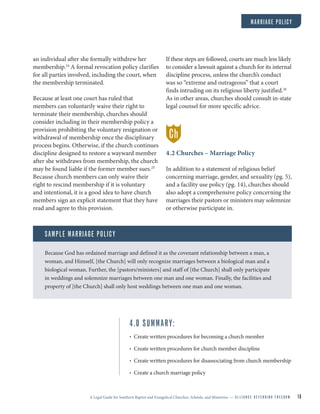 A Legal Guide for Southern Baptist and Evangelical Churches, Schools, and Ministries — A L L I A N C E D E F E N D I N G F R E E D O M 18
an individual after she formally withdrew her
membership.24
A formal revocation policy clarifies
for all parties involved, including the court, when
the membership terminated.
Because at least one court has ruled that
members can voluntarily waive their right to
terminate their membership, churches should
consider including in their membership policy a
provision prohibiting the voluntary resignation or
withdrawal of membership once the disciplinary
process begins. Otherwise, if the church continues
discipline designed to restore a wayward member
after she withdraws from membership, the church
may be found liable if the former member sues.25
Because church members can only waive their
right to rescind membership if it is voluntary
and intentional, it is a good idea to have church
members sign an explicit statement that they have
read and agree to this provision.
If these steps are followed, courts are much less likely
to consider a lawsuit against a church for its internal
discipline process, unless the church’s conduct
was so “extreme and outrageous” that a court
finds intruding on its religious liberty justified.26
As in other areas, churches should consult in-state
legal counsel for more specific advice.
4.2 Churches – Marriage Policy
In addition to a statement of religious belief
concerning marriage, gender, and sexuality (pg. 5),
and a facility use policy (pg. 14), churches should
also adopt a comprehensive policy concerning the
marriages their pastors or ministers may solemnize
or otherwise participate in.
SAMPLE MARRIAGE POLICY
Because God has ordained marriage and defined it as the covenant relationship between a man, a
woman, and Himself, [the Church] will only recognize marriages between a biological man and a
biological woman. Further, the [pastors/ministers] and staff of [the Church] shall only participate
in weddings and solemnize marriages between one man and one woman. Finally, the facilities and
property of [the Church] shall only host weddings between one man and one woman.
4.0 SUMMARY:
• Create written procedures for becoming a church member
• Create written procedures for church member discipline
• Create written procedures for disassociating from church membership
• Create a church marriage policy
MARRIAGE POLICY
Ch
 