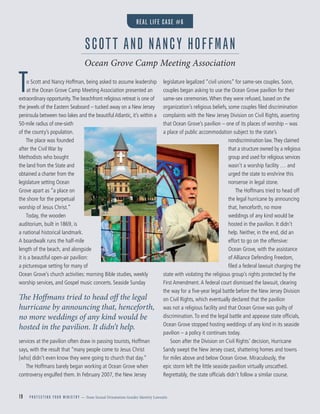 19 P R O T E C T I N G Y O U R M I N I S T R Y — from Sexual Orientation Gender Identity Lawsuits
To Scott and Nancy Hoffman, being asked to assume leadership
at the Ocean Grove Camp Meeting Association presented an
extraordinary opportunity.The beachfront religious retreat is one of
the jewels of the Eastern Seaboard – tucked away on a New Jersey
peninsula between two lakes and the beautiful Atlantic, it’s within a
50-mile radius of one-sixth
of the county’s population.
The place was founded
after the Civil War by
Methodists who bought
the land from the State and
obtained a charter from the
legislature setting Ocean
Grove apart as “a place on
the shore for the perpetual
worship of Jesus Christ.”
Today, the wooden
auditorium, built in 1869, is
a national historical landmark.
A boardwalk runs the half-mile
length of the beach, and alongside
it is a beautiful open-air pavilion:
a picturesque setting for many of
Ocean Grove’s church activities: morning Bible studies, weekly
worship services, and Gospel music concerts. Seaside Sunday
services at the pavilion often draw in passing tourists, Hoffman
says, with the result that “many people come to Jesus Christ
[who] didn’t even know they were going to church that day.”
The Hoffmans barely began working at Ocean Grove when
controversy engulfed them. In February 2007, the New Jersey
legislature legalized “civil unions” for same-sex couples. Soon,
couples began asking to use the Ocean Grove pavilion for their
same-sex ceremonies.When they were refused, based on the
organization’s religious beliefs, some couples ﬁled discrimination
complaints with the New Jersey Division on Civil Rights, asserting
that Ocean Grove’s pavilion – one of its places of worship – was
a place of public accommodation subject to the state’s
nondiscrimination law.They claimed
that a structure owned by a religious
group and used for religious services
wasn’t a worship facility … and
urged the state to enshrine this
nonsense in legal stone.
The Hoffmans tried to head off
the legal hurricane by announcing
that, henceforth, no more
weddings of any kind would be
hosted in the pavilion. It didn’t
help. Neither, in the end, did an
effort to go on the offensive:
Ocean Grove, with the assistance
of Alliance Defending Freedom,
ﬁled a federal lawsuit charging the
state with violating the religious group’s rights protected by the
First Amendment.A federal court dismissed the lawsuit, clearing
the way for a ﬁve-year legal battle before the New Jersey Division
on Civil Rights, which eventually declared that the pavilion
was not a religious facility and that Ocean Grove was guilty of
discrimination.To end the legal battle and appease state ofﬁcials,
Ocean Grove stopped hosting weddings of any kind in its seaside
pavilion – a policy it continues today.
Soon after the Division on Civil Rights’ decision, Hurricane
Sandy swept the New Jersey coast, shattering homes and towns
for miles above and below Ocean Grove. Miraculously, the
epic storm left the little seaside pavilion virtually unscathed.
Regrettably, the state ofﬁcials didn’t follow a similar course.
SCOTT AND NANCY HOFFMAN
Ocean Grove Camp Meeting Association
The Hoffmans tried to head off the legal
hurricane by announcing that, henceforth,
no more weddings of any kind would be
hosted in the pavilion. It didn’t help.
REAL LIFE CASE #6
 