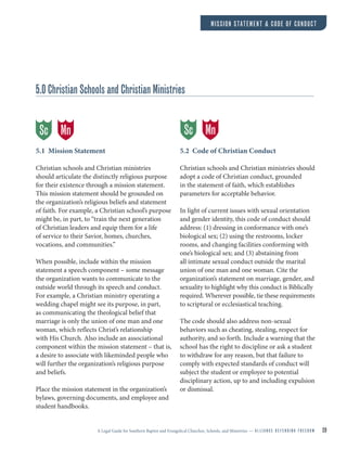 A Legal Guide for Southern Baptist and Evangelical Churches, Schools, and Ministries — A L L I A N C E D E F E N D I N G F R E E D O M 20
MISSION STATEMENT & CODE OF CONDUCT
5.0 Christian Schools and Christian Ministries
5.1 Mission Statement
Christian schools and Christian ministries
should articulate the distinctly religious purpose
for their existence through a mission statement.
This mission statement should be grounded on
the organization’s religious beliefs and statement
of faith. For example, a Christian school’s purpose
might be, in part, to “train the next generation
of Christian leaders and equip them for a life
of service to their Savior, homes, churches,
vocations, and communities.”
When possible, include within the mission
statement a speech component – some message
the organization wants to communicate to the
outside world through its speech and conduct.
For example, a Christian ministry operating a
wedding chapel might see its purpose, in part,
as communicating the theological belief that
marriage is only the union of one man and one
woman, which reflects Christ’s relationship
with His Church. Also include an associational
component within the mission statement – that is,
a desire to associate with likeminded people who
will further the organization’s religious purpose
and beliefs.
Place the mission statement in the organization’s
bylaws, governing documents, and employee and
student handbooks.
5.2 Code of Christian Conduct
Christian schools and Christian ministries should
adopt a code of Christian conduct, grounded
in the statement of faith, which establishes
parameters for acceptable behavior.
In light of current issues with sexual orientation
and gender identity, this code of conduct should
address: (1) dressing in conformance with one’s
biological sex; (2) using the restrooms, locker
rooms, and changing facilities conforming with
one’s biological sex; and (3) abstaining from
all intimate sexual conduct outside the marital
union of one man and one woman. Cite the
organization’s statement on marriage, gender, and
sexuality to highlight why this conduct is Biblically
required. Wherever possible, tie these requirements
to scriptural or ecclesiastical teaching.
The code should also address non-sexual
behaviors such as cheating, stealing, respect for
authority, and so forth. Include a warning that the
school has the right to discipline or ask a student
to withdraw for any reason, but that failure to
comply with expected standards of conduct will
subject the student or employee to potential
disciplinary action, up to and including expulsion
or dismissal.
MnSc MnSc
 