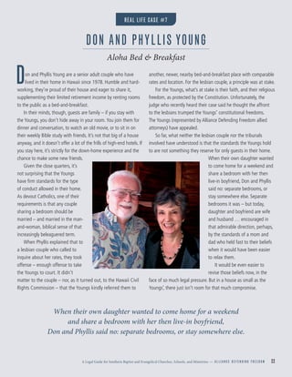 A Legal Guide for Southern Baptist and Evangelical Churches, Schools, and Ministries — A L L I A N C E D E F E N D I N G F R E E D O M 22
Don and Phyllis Young are a senior adult couple who have
lived in their home in Hawaii since 1978. Humble and hard-
working, they’re proud of their house and eager to share it,
supplementing their limited retirement income by renting rooms
to the public as a bed-and-breakfast.
In their minds, though, guests are family – if you stay with
the Youngs, you don’t hide away in your room.You join them for
dinner and conversation, to watch an old movie, or to sit in on
their weekly Bible study with friends. It’s not that big of a house
anyway, and it doesn’t offer a lot of the frills of high-end hotels. If
you stay here, it’s strictly for the down-home experience and the
chance to make some new friends.
Given the close quarters, it’s
not surprising that the Youngs
have ﬁrm standards for the type
of conduct allowed in their home.
As devout Catholics, one of their
requirements is that any couple
sharing a bedroom should be
married – and married in the man-
and-woman, biblical sense of that
increasingly beleaguered term.
When Phyllis explained that to
a lesbian couple who called to
inquire about her rates, they took
offense – enough offense to take
the Youngs to court. It didn’t
matter to the couple – nor, as it turned out, to the Hawaii Civil
Rights Commission – that the Youngs kindly referred them to
another, newer, nearby bed-and-breakfast place with comparable
rates and location. For the lesbian couple, a principle was at stake.
For the Youngs, what’s at stake is their faith, and their religious
freedom, as protected by the Constitution. Unfortunately, the
judge who recently heard their case said he thought the affront
to the lesbians trumped the Youngs’ constitutional freedoms.
The Youngs (represented by Alliance Defending Freedom allied
attorneys) have appealed.
So far, what neither the lesbian couple nor the tribunals
involved have understood is that the standards the Youngs hold
to are not something they reserve for only guests in their home.
When their own daughter wanted
to come home for a weekend and
share a bedroom with her then
live-in boyfriend, Don and Phyllis
said no: separate bedrooms, or
stay somewhere else. Separate
bedrooms it was – but today,
daughter and boyfriend are wife
and husband … encouraged in
that admirable direction, perhaps,
by the standards of a mom and
dad who held fast to their beliefs
when it would have been easier
to relax them.
It would be even easier to
revise those beliefs now, in the
face of so much legal pressure. But in a house as small as the
Youngs’, there just isn’t room for that much compromise.
DON AND PHYLLIS YOUNG
Aloha Bed & Breakfast
When their own daughter wanted to come home for a weekend
and share a bedroom with her then live-in boyfriend,
Don and Phyllis said no: separate bedrooms, or stay somewhere else.
REAL LIFE CASE #7
 